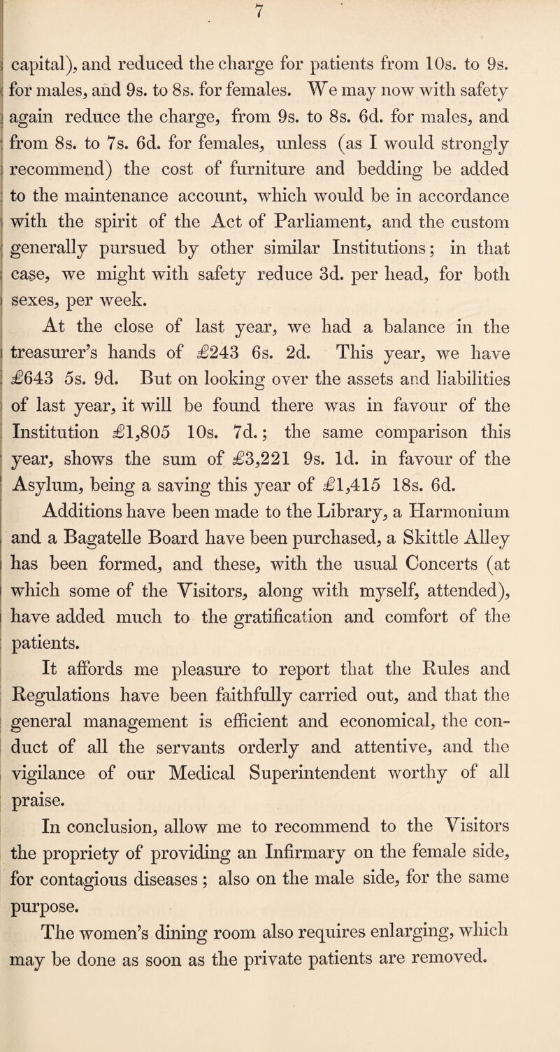 ; capital), and reduced the charge for patients from 10s. to 9s. : for males, and 9s. to 8s. for females. We may now with safety I again reduce the charge, from 9s. to 8s. 6d. for males, and from 8s. to 7s. 6d. for females, unless (as I would strongly : recommend) the cost of furniture and bedding be added to the maintenance account, which would be in accordance i with the spirit of the Act of Parliament, and the custom ; generally pursued by other similar Institutions; in that case, we might with safety reduce 3d. per head, for both sexes, per week. At the close of last year, we had a balance in the i treasurer’s hands of £243 6s. 2d. This year, we have ; £643 5s. 9d. But on looking over the assets and liabilities of last year, it will be found there was in favour of the Institution £1,805 10s. 7d.; the same comparison this year, shows the sum of £3,221 9s. Id. in favour of the Asylum, being a saving this year of £1,415 18s. 6d. Additions have been made to the Library, a Harmonium and a Bagatelle Board have been purchased, a Skittle Alley has been formed, and these, with the usual Concerts (at which some of the Visitors, along with myself, attended), have added much to the gratification and comfort of the : patients. It affords me pleasure to report that the Rules and Regulations have been faithfully carried out, and that the general management is efficient and economical, the con¬ duct of all the servants orderly and attentive, and the vigilance of our Medical Superintendent worthy of all praise. In conclusion, allow me to recommend to the Visitors the propriety of providing an Infirmary on the female side, for contagious diseases ; also on the male side, for the same purpose. The women’s dining room also requires enlarging, which may be done as soon as the private patients are removed.