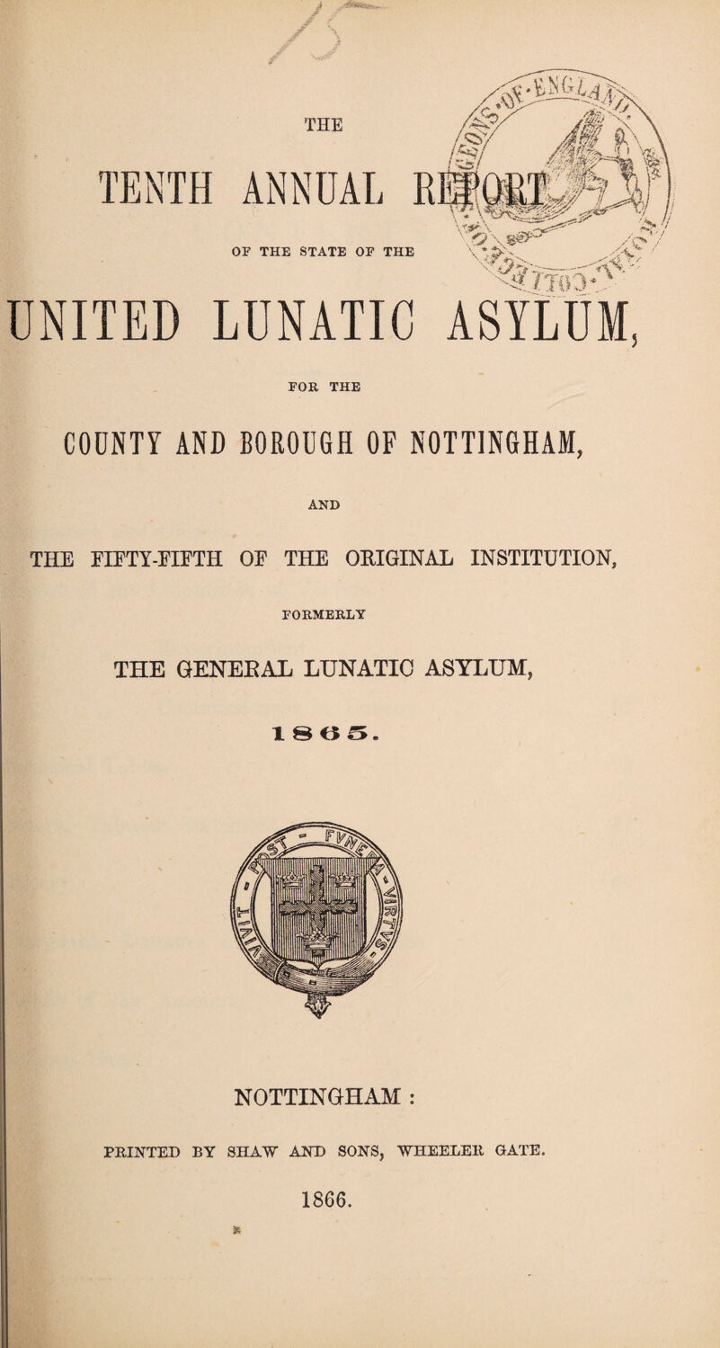 THE TENTH ANNUAL : OF THE STATE OF THE UNITED LUNATIC ASYLUM, FOR THE COUNTY AND BOROUGH OF NOTTINGHAM, AND THE EIETY-EIETH OE THE ORIGINAL INSTITUTION, FORMERLY THE GENERAL LUNATIC ASYLUM, 1805. NOTTINGHAM : PRINTED BY SHAW AND SONS, WHEELER GATE. 1866.