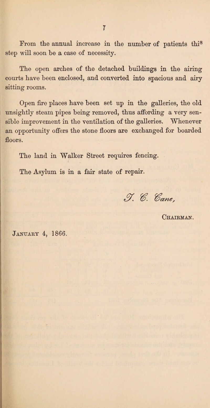 r From the annual increase in the number of patients this step will soon be a case of necessity. The open arches of the detached buildings in the airing courts have been enclosed, and converted into spacious and airy sitting rooms. Open fire places have been set up in the galleries, the old unsightly steam pipes being removed, thus affording a very sen¬ sible improvement in the ventilation of the galleries. Whenever an opportunity offers the stone floors are exchanged for boarded floors. The land in Walker Street requires fencing. The Asylum is in a fair state of repair. Chairman.