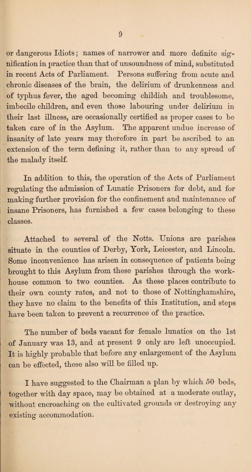 or dangerous Idiots; names of narrower and more definite sig¬ nification in practice than that of unsoundness of mind, substituted in recent Acts of Parliament. Persons suffering from acute and chronic diseases of the brain, the delirium of drunkenness and of typhus fever, the aged becoming childish and troublesome, imbecile children, and even those labouring under delirium in their last illness, are occasionally certified as proper cases to be taken care of in the Asylum. The apparent undue increase of insanity of late years may therefore in part be ascribed to an extension of the term defining it, rather than to any spread of the malady itself. In addition to this, the operation of the Acts of Parliament regulating the admission of Lunatic Prisoners for debt, and for making further provision for the confinement and maintenance of insane Prisoners, has furnished a few cases belonging to these classes. Attached to several of the Notts. Unions are parishes situate in the counties of Derby, York, Leicester, and Lincoln. Some inconvenience has arisen in consequence of patients being brought to this Asylum from these parishes through the work- house common to two counties. As these places contribute to their own county rates, and not to those of Nottinghamshire, they have no claim to the benefits of this Institution, and steps have been taken to prevent a recurrence of the practice. The number of beds vacant for female lunatics on the 1st of January was 13, and at present 9 only are left unoccupied. It is highly probable that before any enlargement of the Asylum can be effected, these also will be filled up. I have suggested to the Chairman a plan by which 50 beds, together with day space, may be obtained at a moderate outlay, without encroaching on the cultivated grounds or destroying any existing accommodation.