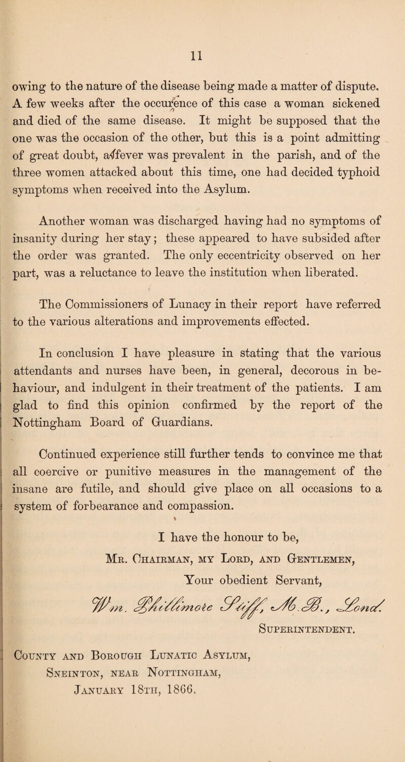 owing to the nature of the disease being made a matter of dispute. A few weeks after the occurence of this case a woman sickened and died of the same disease. It might be supposed that the one was the occasion of the other, but this is a point admitting of great doubt, a^ffever was prevalent in the parish, and of the three women attacked about this time, one had decided typhoid symptoms when received into the Asylum. Another woman was discharged having had no symptoms of insanity during her stay; these appeared to have subsided after the order was granted. The only eccentricity observed on her part, was a reluctance to leave the institution when liberated. The Commissioners of Lunacy in their report have referred to the various alterations and improvements effected. In conclusion I have pleasure in stating that the various attendants and nurses have been, in general, decorous in be¬ haviour, and indulgent in their treatment of the patients. I am glad to find this opinion confirmed by the report of the Nottingham Board of Guardians. Continued experience still further tends to convince me that all coercive or punitive measures in the management of the insane are futile, and should give place on all occasions to a system of forbearance and compassion. I have tbe honour to be, Me. Chairman, my Lord, and Gentlemen, Your obedient Servant, Superintendent. County and Borough Lunatic Asylum, Sneinton, near Nottingham, January 18th, 1866.