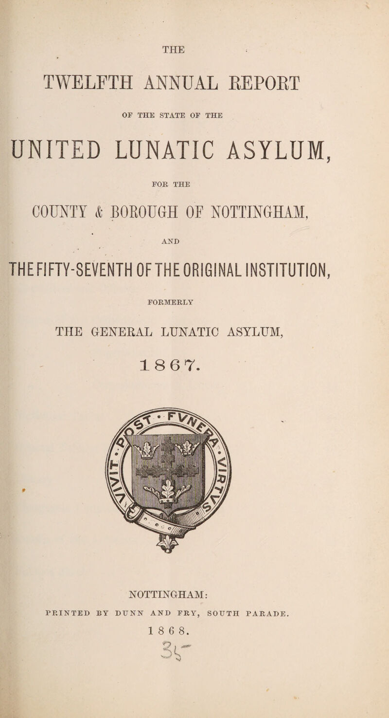 THE TWELFTH ANNUAL EFFORT or THE STATE OF THE UNITED LUNATIC ASYLUM, FOR THE COUNTY & BOROUGH OF NOTTINGHAM, AND THE FIFTY-SEVENTH OF THE ORIGINAL INSTITUTION, FORMERLY THE GENERAL LUNATIC ASYLUM, 18 67. NOTTINGHAM: PRINTED BY DUNN AND FRY, SOUTH PARADE. 1 8 6 8.