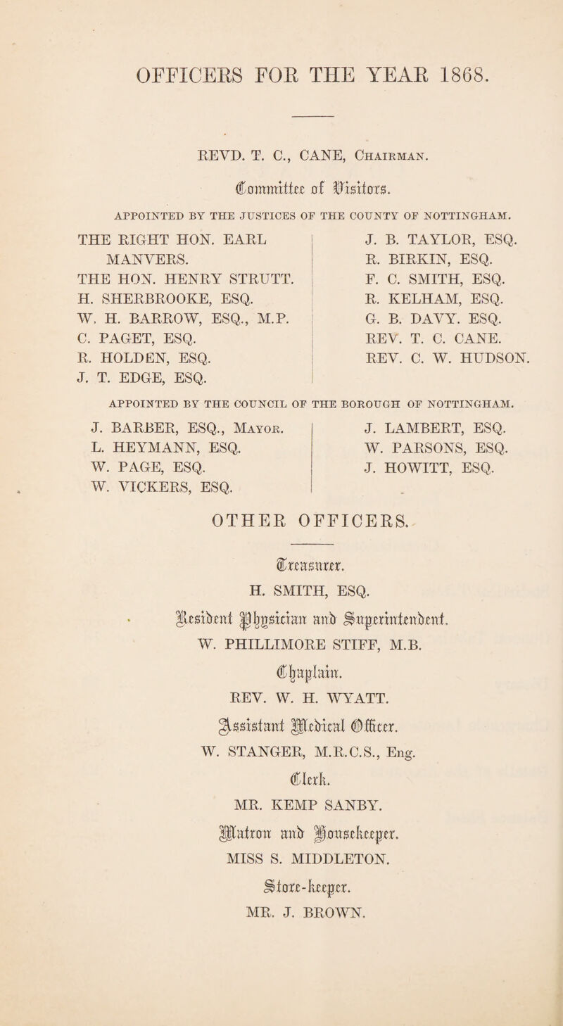 OFFICERS FOR THE YEAR 1868. REVD. T. C., CANE, Chairman. Commifkc of Visitors. APPOINTED BY THE JUSTICES OF THE COUNTY OF NOTTINGHAM. THE RIGHT HON. EARL MANVERS. THE HON. HENRY STRUTT. H. SHERBROOKE, ESQ. W, H. BARROW, ESQ., M.P. C. PAGET, ESQ. R. HOLDEN, ESQ. J. T. EDGE, ESQ. J. B. TAYLOR, ESQ. R. BXRKIN, ESQ. F. C. SMITH, ESQ. R, KELHAM, ESQ. G. B. DAVY. ESQ, REV. T. C. CANE. REV. C. W. HUDSON. APPOINTED BY THE COUNCIL OF THE BOROUGH OF NOTTINGHAM. J. BARBER, ESQ., Mayor. L. HEYMANN, ESQ. W. PAGE, ESQ. W. VICKERS, ESQ. J. LAMBERT, ESQ. W. PARSONS, ESQ. J. HOWITT, ESQ, OTHER OFFICERS. ffinnsttm. H. SMITH, ESQ. |lmbmt IpfjgsidHit mib iiapmutenbuil W. PHILLIMORE STIFF, M.B. d&jraplahi. REV. W. H. WYATT. URMral (Meet. W. STANGER, M.R.C.S., Eng. €kxk MR. KEMP SANBY. Iftatot mib ^axiuhz^tr. MISS S. MIDDLETON. Uta-kteptr. MR, J. BROWN.