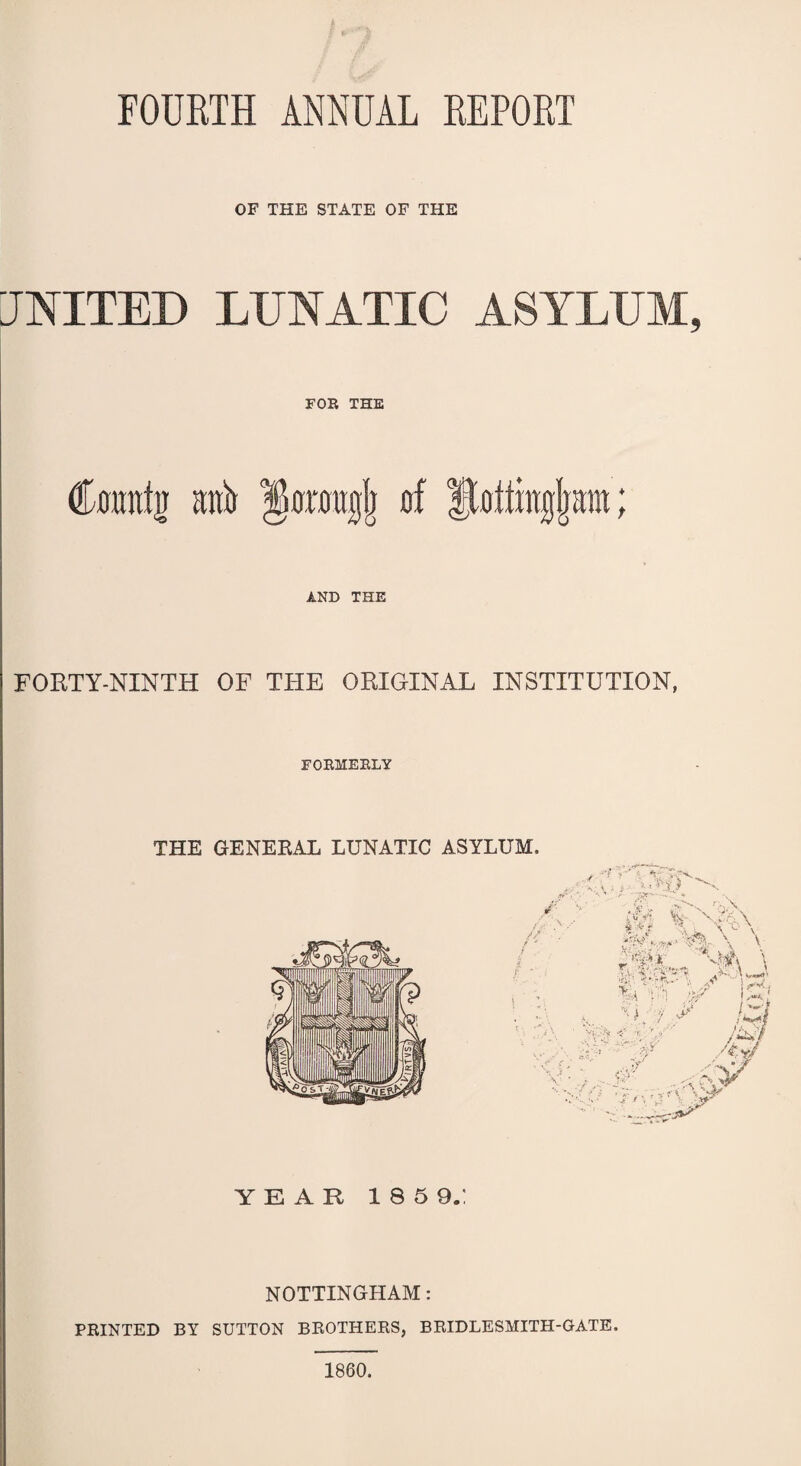 FOURTH ANNUAL REPORT OF THE STATE OF THE UNITED LUNATIC ASYLUM, FOR THE Comttti raft of ftottingljam t AND THE FORTY-NINTH OF THE ORIGINAL INSTITUTION, FORMERLY THE GENERAL LUNATIC ASYLUM. YEAR 1859.: NOTTINGHAM: PRINTED BY SUTTON BROTHERS, BRIDLESMITH-GATE. 1860.