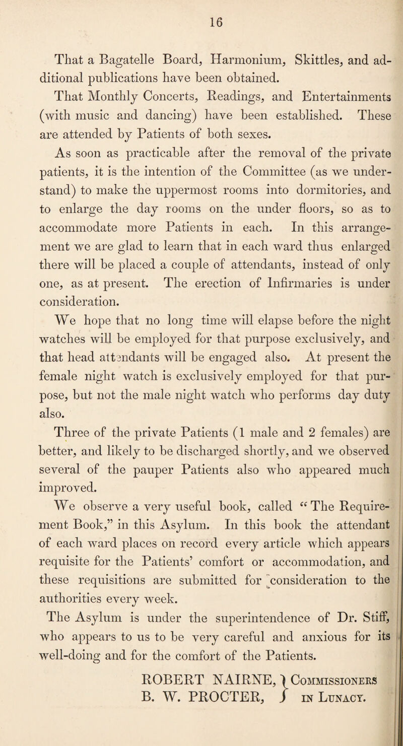 That a Bagatelle Board, Harmonium, Skittles, and ad¬ ditional publications have been obtained. That Monthly Concerts, Headings, and Entertainments (with music and dancing) have been established. These are attended by Patients of both sexes. As soon as practicable after the removal of the private patients, it is the intention of the Committee (as we under¬ stand) to make the uppermost rooms into dormitories, and to enlarge the day rooms on the under floors, so as to accommodate more Patients in each. In this arrange¬ ment we are glad to learn that in each ward thus enlarged there will be placed a couple of attendants, instead of only one, as at present. The erection of Infirmaries is under consideration. We hope that no long time will elapse before the night watches will be employed for that purpose exclusively, and that head attendants will be engaged also. At present the female night watch is exclusively employed for that pur¬ pose, but not the male night watch who performs day duty also. Three of the private Patients (1 male and 2 females) are better, and likely to be discharged shortly, and we observed several of the pauper Patients also who appeared much improved. We observe a very useful book, called “ The Require¬ ment Book,” in this Asylum. In this book the attendant of each ward places on record every article which appears requisite for the Patients’ comfort or accommodation, and these requisitions are submitted for consideration to the authorities every week. The Asylum is under the superintendence of Dr. Stiff, who appears to us to be very careful and anxious for its well-doing and for the comfort of the Patients. ROBERT NAIRNE, \ Commissioners B. W. PROCTER, ) in Lunacy.
