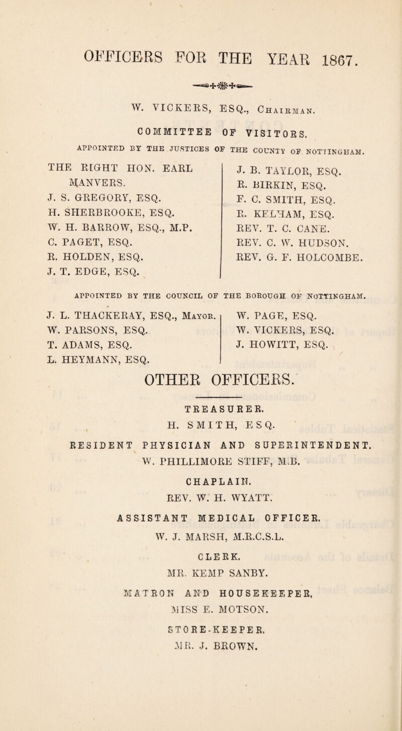 OFFICERS FOR THE YEAR 1867. W. VICKERS, ESQ., Chairman. COMMITTEE OF VISITORS. APPOINTED BY THE JUSTICES OF THE COUNTY OF NOTTINGHAM. THE RIGHT HON. EARL MANVERS. J. S. GREGORY, ESQ. H. SHERBROOKE, ESQ. W. H. BARROW, ESQ., M.P. C. PAGET, ESQ. R. HOLDEN, ESQ. J. T. EDGE, ESQ. J. B. TAYLOR, ESQ. R. BIRKIN, ESQ. F. C. SMITH, ESQ. R. KELHAM, ESQ. REV. T. C. CANE. REV. C. W. HUDSON. REV. G. E. HOLCOMBE. APPOINTED BY THE COUNCIL OF THE BOROUGH OF NOTTINGHAM. J. L. THACKERAY, ESQ., Mayor. W. PARSONS, ESQ. T. ADAMS, ESQ. L. HEYMANN, ESQ. W. PAGE, ESQ. W. VICKERS, ESQ. J. HO WITT, ESQ. OTHER OFFICERS. TREASURER. H. SMITH, ESQ. RESIDENT PHYSICIAN AND SUPERINTENDENT. W. PHILLIMORE STIFF, M.B. CHAPLAIN. REV. W. H. WYATT. ASSISTANT MEDICAL OFFICER. W. J. MARSH, M.R.C.S.L, CLERK. MR. KEMP SANBY. MATRON AND HOUSEKEEPER. MISS E. MOTSON. STORE-KEEPER. MR. J. BROWN.