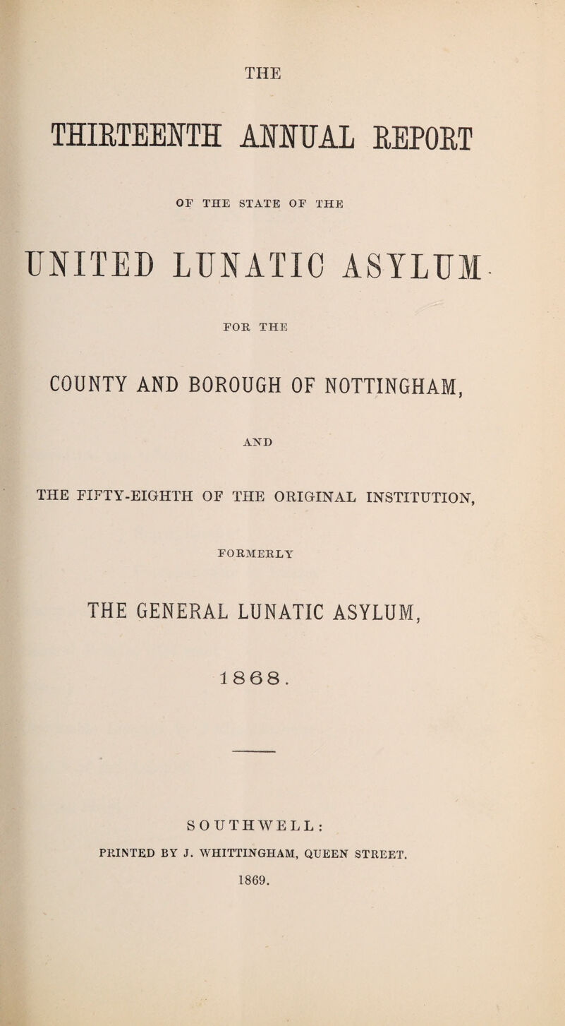 THE THIRTEENTH ANNUAL REPORT OF THE STATE OF THE UNITED LUNATIC ASYLUM FOE, THE COUNTY AND BOROUGH OF NOTTINGHAM, AND THE FIFTY-EIGHTH OF THE ORIGINAL INSTITUTION, FORMERLY THE GENERAL LUNATIC ASYLUM, 1868. SOUTHWELL: PEINTED BY J. WHITTINGHAM, QUEEN STREET. 1869.