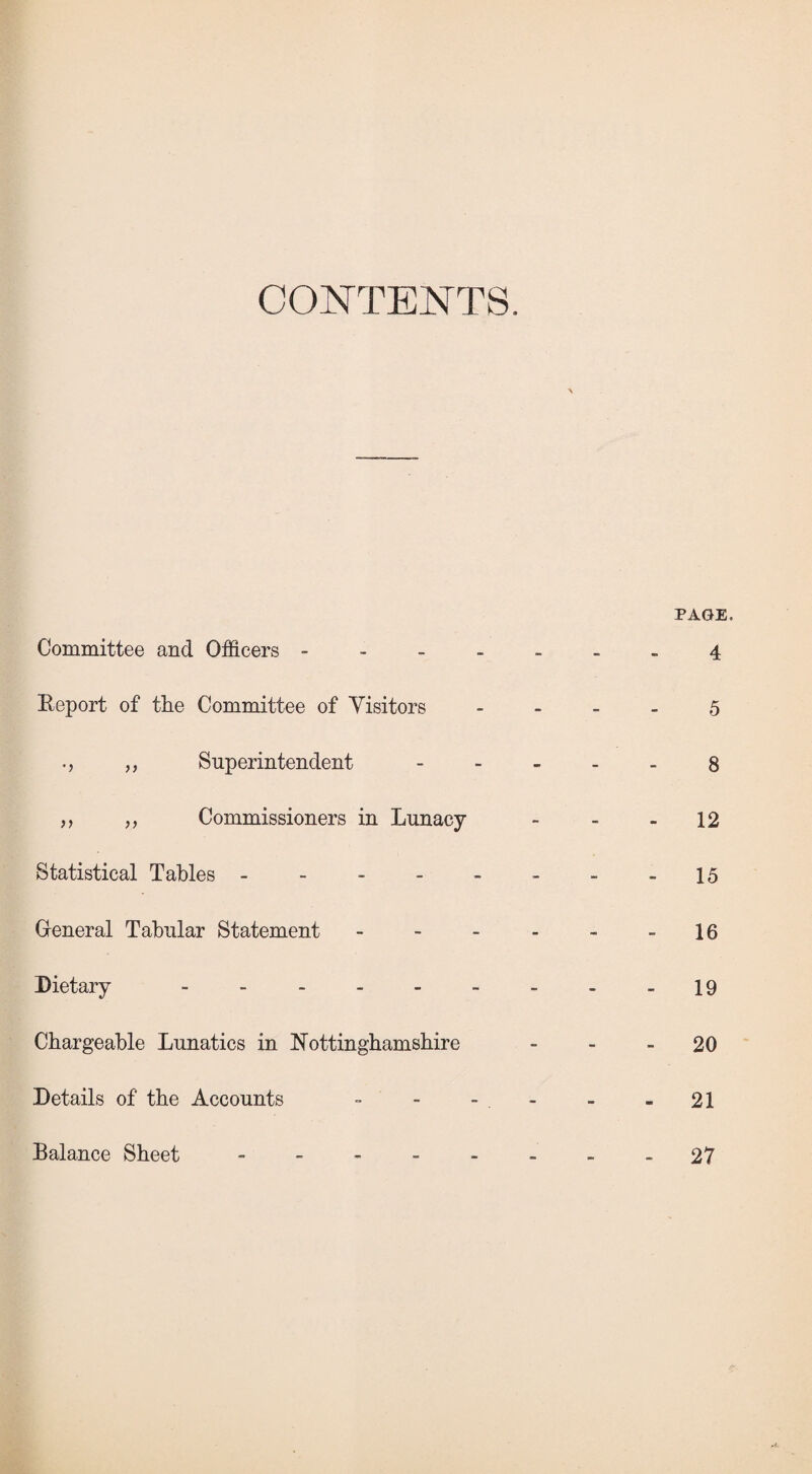 CONTENTS. Committee and Officers - Eeport of the Committee of Visitors „ Superintendent ,, „ Commissioners in Lunacy- Statistical Tables - General Tabular Statement Dietary _____ Chargeable Lunatics in Nottinghamshire Details of the Accounts Balance Sheet - PAGE 4 5 8 12 15 16 19 - 20 - 21 - 27