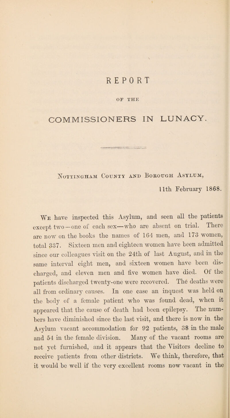 REPORT or THE COMMISSIONERS IN LUNACY. Nottingham County and Borough Asylum, llth February 1868. We have inspected this Asylum, and seen all the patients except two —one of each sex—-who are absent on trial. There are now on the hooks the names of 164 men, and 173 women, total 337. Sixteen men and eighteen women have been admitted since our colleagues visit on the 24th of last August, and in the same interval eight men, and sixteen women have been dis¬ charged, and eleven men and five women have died. Of the patients discharged twenty-one were recovered. The deaths were all from ordinary causes. In one case an inquest was held on the body of a female patient who was found dead, when it appeared that the cause of death had been epilepsy. The num¬ bers have diminished since the last visit, and there is now in the Asylum vacant accommodation for 92 patients, 38 in the male and 54 in the female division. Many of the vacant rooms are not yet furnished, and it appears that the Visitors decline to receive patients from other districts. We think, therefore, that it would be well if the very excellent rooms now vacant in the