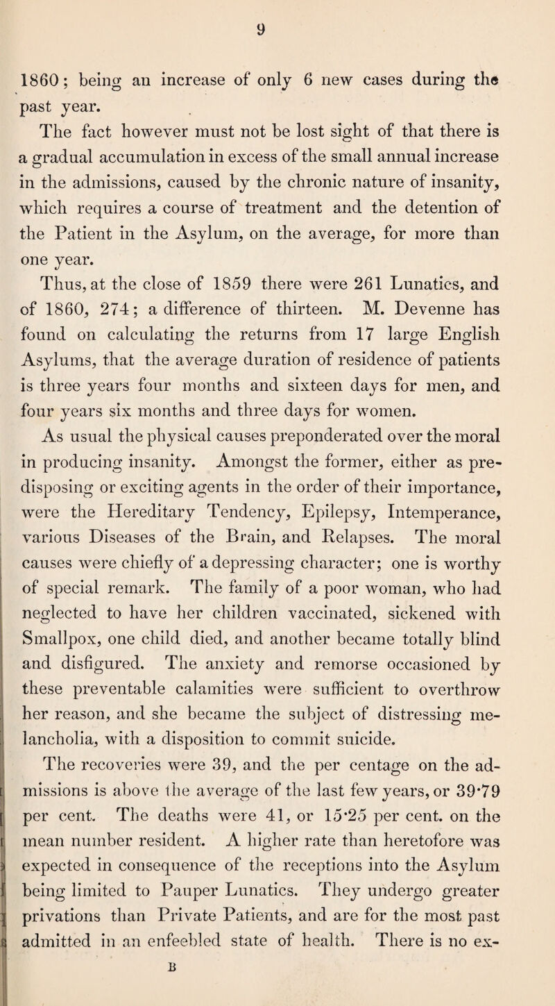 1860; being an increase of only 6 new cases during the past year. The fact however must not be lost sight of that there is a gradual accumulation in excess of the small annual increase in the admissions, caused by the chronic nature of insanity, which requires a course of treatment and the detention of the Patient in the Asylum, on the average, for more than one year. Thus, at the close of 1859 there were 261 Lunatics, and of 1860, 274; a difference of thirteen. M. Devenne has found on calculating the returns from 17 large English Asylums, that the average duration of residence of patients is three years four months and sixteen days for men, and four years six months and three days for women. As usual the physical causes preponderated over the moral in producing insanity. Amongst the former, either as pre¬ disposing or exciting agents in the order of their importance, were the Hereditary Tendency, Epilepsy, Intemperance, various Diseases of the Brain, and Relapses. The moral causes were chiefly of a depressing character; one is worthy of special remark. The family of a poor woman, who had neglected to have her children vaccinated, sickened with Smallpox, one child died, and another became totally blind and disfigured. The anxiety and remorse occasioned by these preventable calamities were sufficient to overthrow her reason, and she became the subject of distressing me¬ lancholia, with a disposition to commit suicide. The recoveries were 39, and the per centage on the ad¬ missions is above the average of the last few years, or 39*79 per cent. The deaths were 41, or 15*25 per cent, on the d mean number resident. A higher rate than heretofore was expected in consequence of the receptions into the Asylum being limited to Pauper Lunatics. They undergo greater privations than Private Patients, and are for the most past admitted in an enfeebled state of health. There is no ex- * B