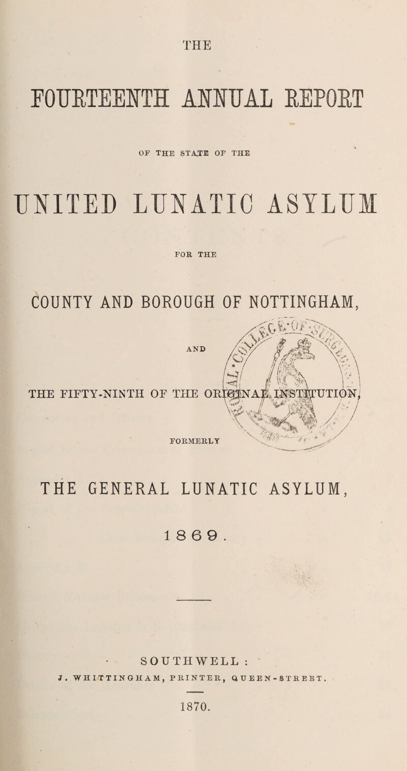 THE FOURTEENTH ANNUAL REPORT OF THE STA,TE OF THE UNITED LUNATIC ASYLUM FOB, THE COUNTY AND BOROUGH OF NOTTINGHAM, THE GENERAL LUNATIC ASYLUM, 18 6 9. SOUTHWELL : J. WHITTINGHAM, PRINTER, QUEEN-STBEBT. 1870.