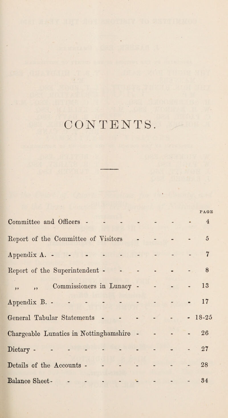 CONTENTS. Committee and Officers - Report of the Committee of Visitors Appendix A. - Report of the Superintendent - ,, ,, Commissioners in Lunacy - Appendix B. - General Tabular Statements - Chargeable Lunatics in Nottinghamshire - Dietary ------- Details of the Accounts - Balance Sheet- - PAGE 4 5 7 8 13 - 17 - 18-25 - 26 27 - 28 - 34