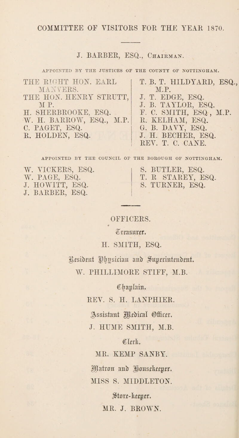 COMMITTEE OF VISITORS FOR THE YEAR 1870. J. BARBER, ESQ., Chairman. APPOINTED BY THE JUSTICES OE THE COUNTY OF NOTTINGHAM. THE RIGHT HOY. EARL MAY VERS. THE HOY. HEYRY STRUTT, M P. H. SHERBROOKE, ESQ. W. H. BARROW, ESQ., M.P. C, PAGET, ESQ. R. HOLDEY, ESQ. T. B. T. HILDYARD, ESQ., M.P. J. T. EDGE, ESQ. J. B. TAYLOR, ESQ. F. C. SMITH, ESQ, M.P. R. KELHAM, ESQ. G. B. DAVY, ESQ. J. H. BECHER, ESQ. REV. T. C. CAYE. APPOINTED BY THE COUNCIL OF THE BOROUGH OF NOTTINGHAM. W. VICKERS, ESQ, W. PAGE, ESQ, J. HOWITT, ESQ. J. BARBER, ESQ. S. BUTLER, ESQ. T. R STAREY, ESQ. S. TURYER, ESQ, OFFICERS. * Mmmxtx* H. SMITH, ESQ. |L'UPe,ni § logician aitfr W. PHILLIMORE STIFF, M.B. CPafMrr* REV. S. H. LAYPHIER. Assistant HUMral J. HUME SMITH, M.B. Gita MR, KEMP SAYBY. Hiatal aiR MISS S. MIDDLETOY. MR. J. BROWY.