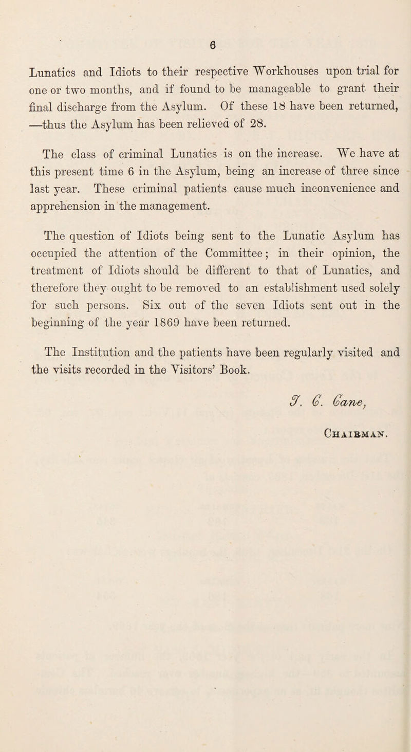 Lunatics and Idiots to their respective Workhouses upon trial for one or two months, and if found to he manageable to grant their final discharge from the Asylum. Of these 18 have been returned, —thus the Asylum has been relieved of 28. The class of criminal Lunatics is on the increase. We have at this present time 6 in the Asylum, being an increase of three since last year. These criminal patients cause much inconvenience and apprehension in the management. The question of Idiots being sent to the Lunatic Asylum has occupied the attention of the Committee; in their opinion, the treatment of Idiots should he different to that of Lunatics, and therefore they ought to be removed to an establishment used solely for such persons. Six out of the seven Idiots sent out in the beginning of the year 1869 have been returned. The Institution and the patients have been regularly visited and the visits recorded in the Visitors’ Book. y. 6. Gane,