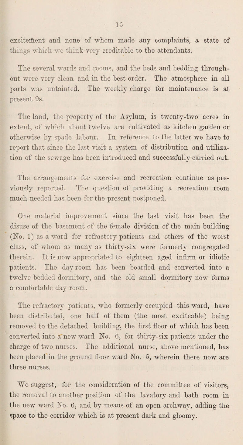 excitement and none of whom made any complaints, a state of things which we think very creditable to the attendants. The several wards and rooms, and the beds and bedding through¬ out were very clean and in the best order. The atmosphere in all parts was untainted. The weekly charge for maintenance is at present 9s. The land, the property of the Asylum, is twenty-two acres in extent, of which about twelve are cultivated as kitchen garden or otherwise by spade labour. In reference to the latter we have to report that since the last visit a system of distribution and utiliza¬ tion of the sewage has been introduced and successfully carried out. The arrangements for exercise and recreation continue as pre¬ viously reported. The question of providing a recreation room much needed has been for the present postponed. One material improvement since the last visit has been the disuse of the basement of the female division of the main building (Ho. 1) as a ward for refractory patients and others of the worst class, of whom as many as thirty-six were formerly congregated therein. It is now appropriated to eighteen aged infirm or idiotic patients. The da}’ room has been boarded and converted into a twelve bedded dormitory, and the old small dormitory now forms a comfortable day room. The refractory patients, who formerly occupied this ward, have been distributed, one half of them (the most exciteable) being removed to the detached building, the first floor of which has been converted into a new ward Ho. 6, for thirty-six patients under the charge of two nurses. The additional nurse, above mentioned, has been placed in the ground floor ward Ho. 5, wherein there now are three nurses. We suggest, for the consideration of the committee of visitors, the removal to another position of the lavatory and bath room in the new ward Ho. 6, and by means of an open archway, adding the space to the corridor which is at present dark and gloomy.