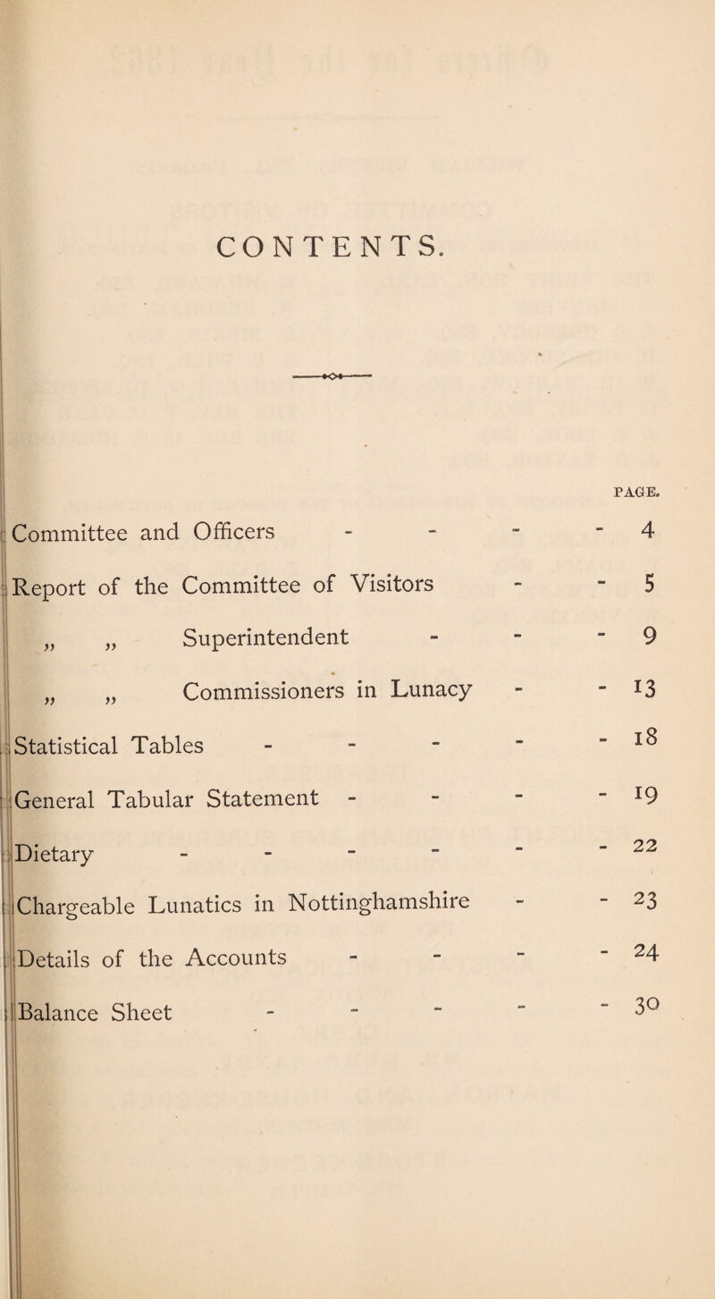 CONTENTS. Committee and Officers Report of the Committee of Visitors „ „ Superintendent to „ „ Commissioners in Lunacy Statistical Tables - General Tabular Statement Dietary - E Chargeable Lunatics in Nottinghamshire : Details of the Accounts ;! Balance Sheet - PAGE. - 4 - 5 - 9 - 13 - 18 - 19 - 22 - 23 - 24 - 30