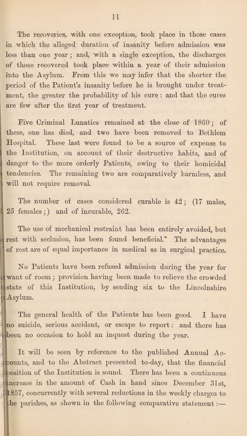 The recoveries, with one exception, took place in those cases in which the alleged duration of insanity before admission was less than one year; and, with a single exception, the discharges of those recovered took place within a year of their admission into the Asylum. From this we may infer that the shorter the period of the Patient’s insanity before he is brought under treat¬ ment, the greater the probability of his cure : and that the cures are few after the tirst year of treatment. Five Criminal Lunatics remained at the close of 1860; of these, one has died, and two have been removed to Bethlem Hospital. These last were found to be a source of expense to i the Institution, on account of their destructive habits, and of , danger to the more orderly Patients, owing to their homicidal : tendencies. The remaining two are comparatively harmless, and will not require removal. The number of cases considered curable is 25 females;) and of incurable, 262. (17 males, The use of mechanical restraint has been entirely avoided, but rest with seclusion, has been found beneficial.* The advantages of rest are of equal importance in medical as in surgical practice. No Patients have been refused admission during the year for want of room; provision having been made to relieve the crowded state of this Institution, by sending six to the Lincolnshire Asylum. The general health of the Patients has been good. I have - no suicide, serious accident, or escape to report: and there has been no occasion to hold an inquest during the year. It will be seen by reference to the published Annual Ac- Jkounts, and to the Abstract presented to-day, that the financial position of the Institution is sound. There has been a continuous - increase in the amount of Cash in hand since December 31st, 31857, concurrently with several reductions in the weekly charges to die parishes, as shown in the following comparative statement :—