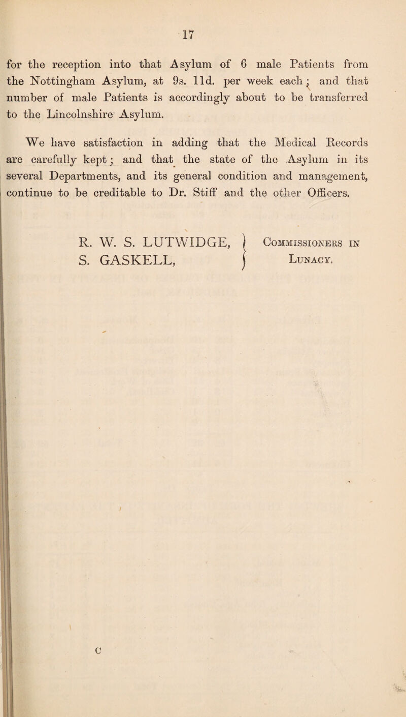 for the reception into that Asylum of 6 male Patients from the Nottingham Asylum, at 9s. lid. per week each ‘} and that number of male Patients is accordingly about to be transferred to the Lincolnshire Asylum. We have satisfaction in adding that the Medical Pecords are carefully kept; and that the state of the Asylum in its several Departments, and its general condition and management, i continue to be creditable to Dr. Stiff and the other Officers. R. W. S. LUTWIDGE, j Commissioners in S. GASKELL, Lunacy.