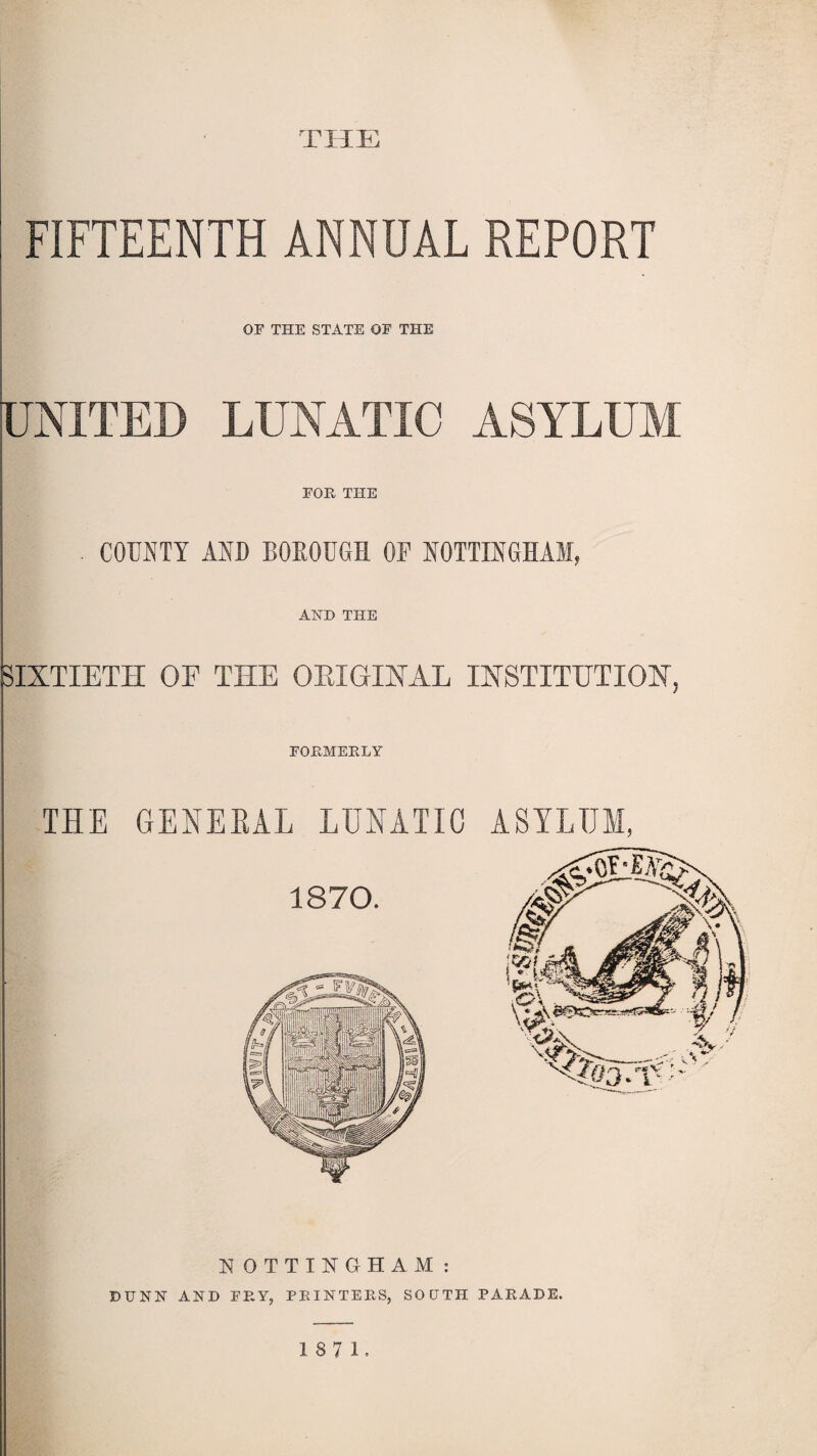 THE FIFTEENTH ANNUAL REPORT OP THE STATE OP THE UNITED LUNATIC ASYLUM FOR THE . COUNTY AND BOROUGH OF NOTTINGHAM, AND THE SIXTIETH OF THE ORIGINAL INSTITUTION, FORMERLY THE GENERAL LUNATIC ASYLUM, N OTTINGHAM : DUNN AND FRY, PRINTERS, SOUTH PARADE. 1871.