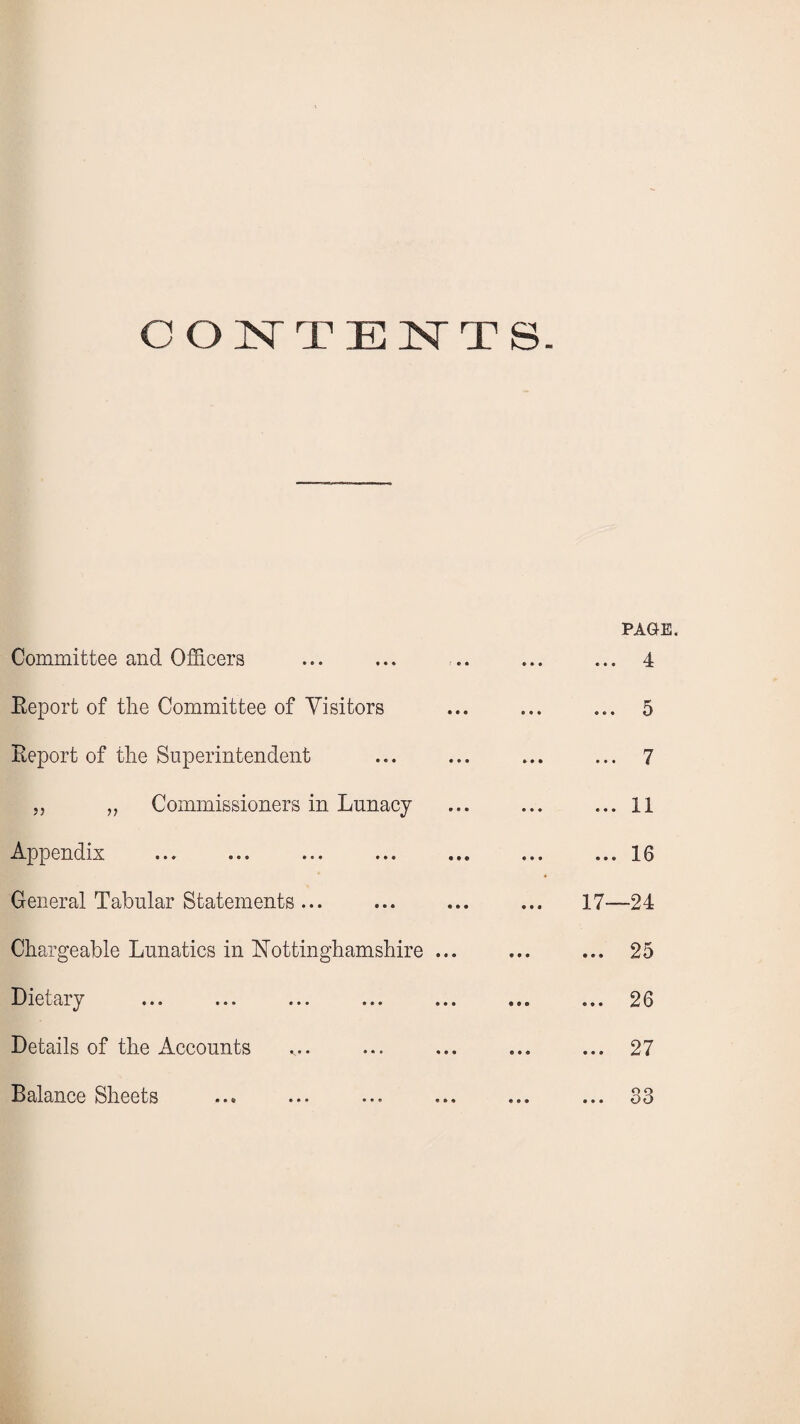 CONTEN T S. PAGE. Committee and Officers • • • * • • 4 Keport of the Committee of Visitors • • • « « • Kj Report of the Superintendent • • • • ♦ • 7 „ „ Commissioners in Lunacy 1 1 • •• ® • • A J, Appendix ... ... 16 General Tabular Statements ... 17—24 Chargeable Lunatics in Nottinghamshire ... • •• ••• 25 Dietary ... ... ... ... ... • ©• ® • • 20 Details of the Accounts ... ... 27 Balance Sheets ... ... S3