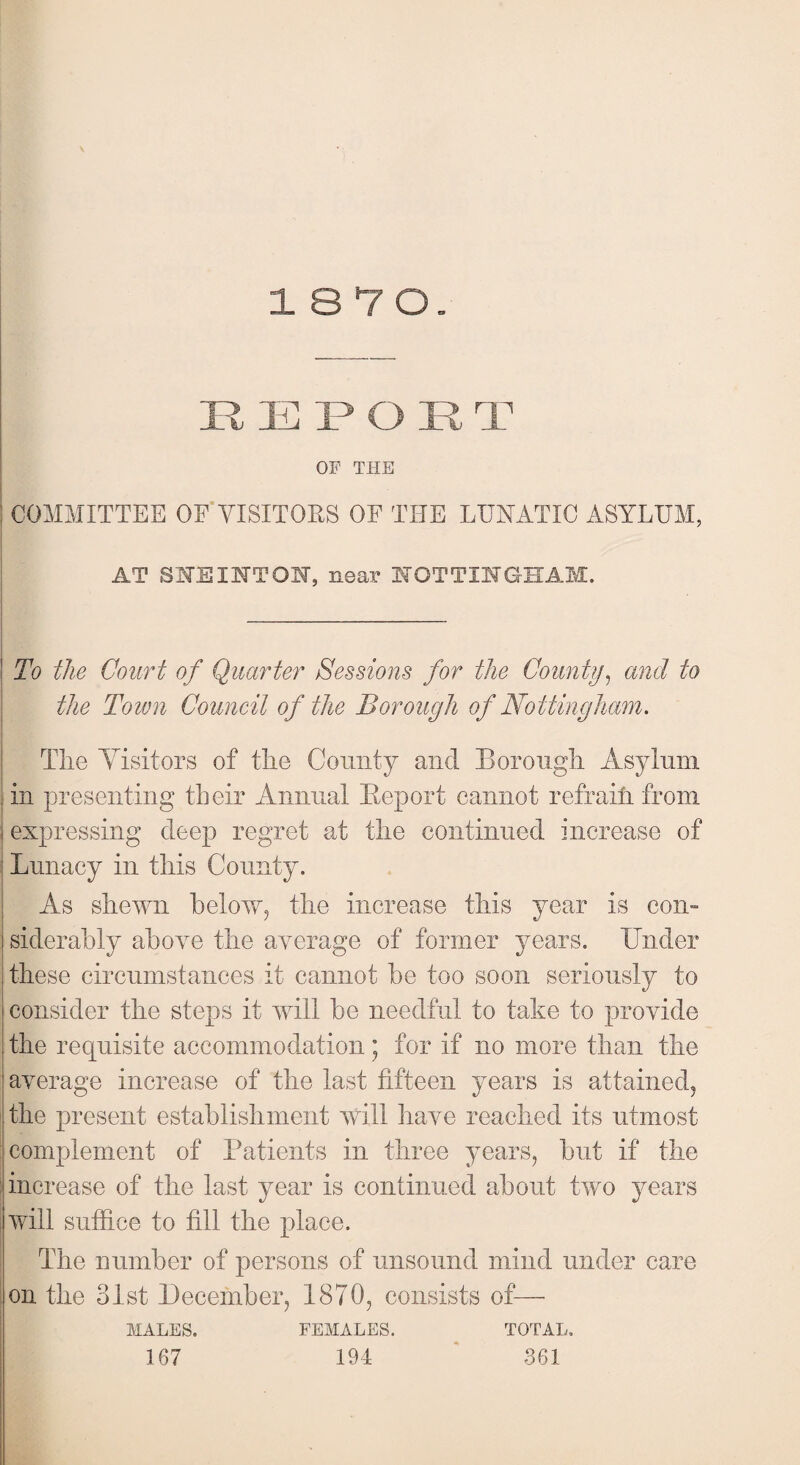 18 7 0. REPORT ! OF THE ; COMMITTEE OF VISITORS OF THE LUNATIC ASYLUM, AT SHE INTON, near NOTTINGHAM. ! To the Court of Quarter Sessions for the County, and to the Town Council of the Borough of Nottingham. The Visitors of the County and Borough Asylum in presenting their Annual Beport cannot refrain from | expressing deep regret at the continued increase of Lunacy in this County. As shewn below, the increase this year is corn siderably above the average of former years. Tinder these circumstances it cannot be too soon seriously to consider the steps it will be needful to take to provide the requisite accommodation; for if no more than the average increase of the last fifteen years is attained, the present establishment will have reached its utmost complement of Patients in three years, but if the increase of the last year is continued about two years ; will suffice to fill the place. The number of persons of unsound mind under care on the 31st December, 1870, consists of— MALES. FEMALES. TOTAL. 167 194 361