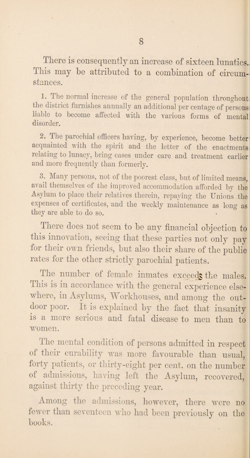 There is consequently an increase of sixteen lunatics., This may be attributed to a combination of circum¬ stances. 1* The normal increase of the general population throughout: the district furnishes annually an additional per centage of persons! liable to become affected with the various forms of mental disorder. 2. The parochial officers having, by experience, become better1 acquainted with the spirit and the letter of the enactments relating to lunacy, bring cases under care and treatment earlier and more frequently than formerly. Many persons, not of the poorest class, but of limited means, avail themselves of the improved accommodation afforded by the Asylum to place their relatives therein, repaying the Unions the expenses of certificates, and the weekly maintenance as long as they are able to do so. There does not seem to be any financial objection to this innovation, seeing that these parties not only pay for their own friends, but also their share of the public rates for the other strictly parochial patients. The number of female inmates exceeds the males. This is in accordance with the general experience else¬ where, in Asylums, Workhouses, and among the out¬ door poor. It is explained by the fact that insanity is a more serious and fatal disease to men than to women. The mental condition of persons admitted in respect of their curability was more favourable than usual, forty patients, or thirty-eight per cent, on the number oi admissions, having left the Asylum, recovered, against thirty the preceding year. Among the admissions, however, there were no fewer than seventeen who had been previously on the books.