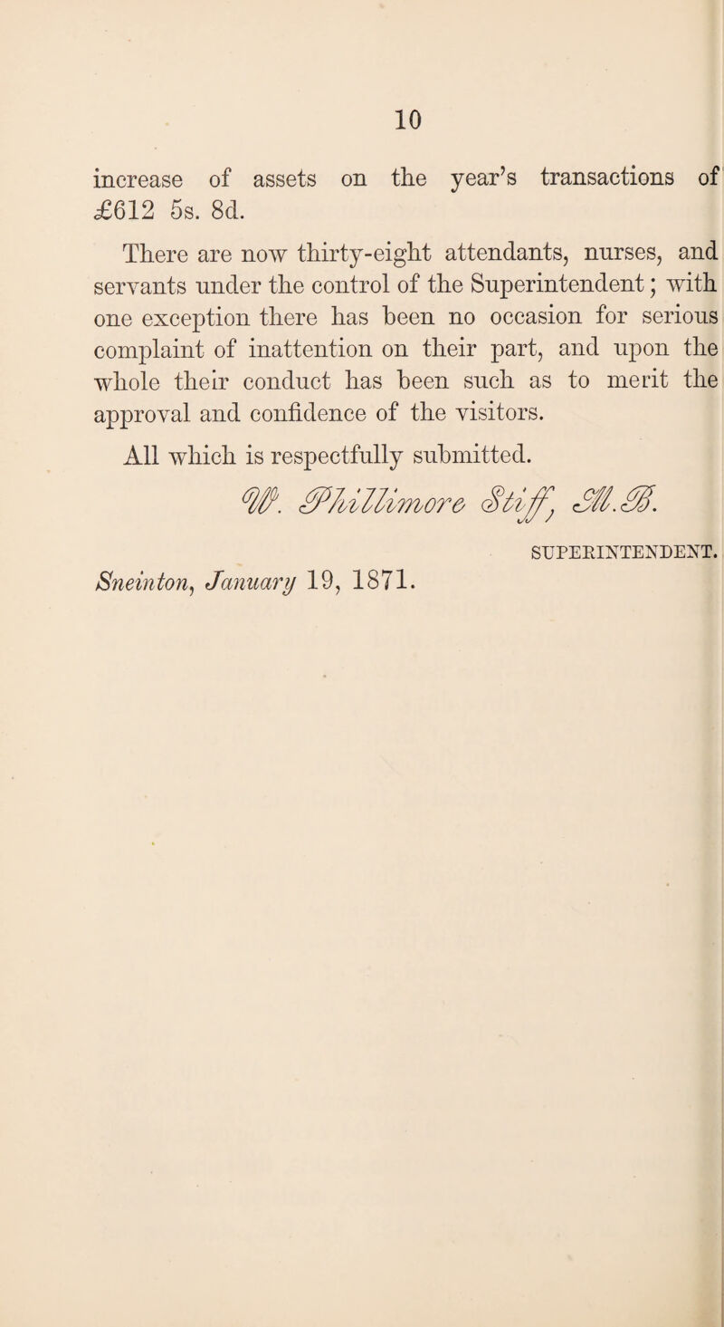 increase of assets on the year’s transactions of £612 5s. 8d. There are now thirty-eight attendants, nurses, and servants under the control of the Superintendent; with one exception there has been no occasion for serious complaint of inattention on their part, and upon the whole their conduct has been such as to merit the approval and confidence of the visitors. All which is respectfully submitted. <W. c SUPERINTENDENT. Sneinton, January 19, 1871.