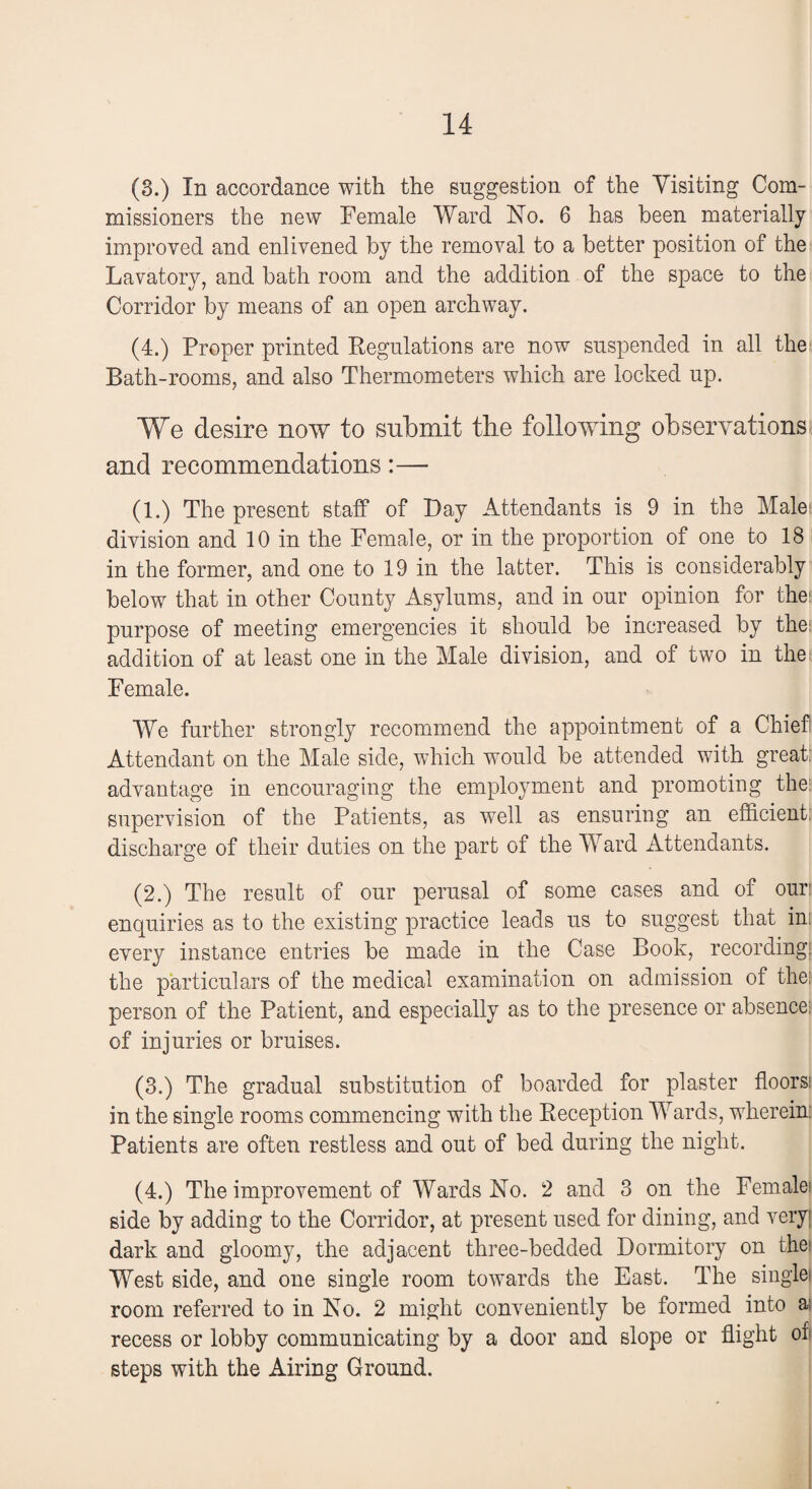 (3.) In accordance with the suggestion of the Visiting Com¬ missioners the new Female Ward No. 6 has been materially improved and enlivened by the removal to a better position of the Lavatory, and bath room and the addition of the space to the Corridor by means of an open archway. (4.) Proper printed Regulations are now suspended in all the; Bath-rooms, and also Thermometers which are locked up. We desire now to submit the following observations and recommendations:— (1.) The present staff of Day Attendants is 9 in the Malei: division and 10 in the Female, or in the proportion of one to 18 in the former, and one to 19 in the latter. This is considerably below that in other County Asylums, and in our opinion for the; purpose of meeting emergencies it should be increased by the: addition of at least one in the Male division, and of two in the Female. We further strongly recommend the appointment of a Chief Attendant on the Male side, which would be attended with great: advantage in encouraging the employment and promoting the: supervision of the Patients, as well as ensuring an efficient: discharge of their duties on the part of the Ward Attendants. (2.) The result of our perusal of some cases and of ouri enquiries as to the existing practice leads us to suggest that in: every instance entries be made in the Case Book, recording! the particulars of the medical examination on admission of the: person of the Patient, and especially as to the presence or absence: of injuries or bruises. (3.) The gradual substitution of boarded for plaster floorsi in the single rooms commencing with the Reception Wards, wherein: Patients are often restless and out of bed during the night. (4.) The improvement of Wards No. 2 and 3 on the Female1 side by adding to the Corridor, at present used for dining, and very! dark and gloomy, the adjacent three-bedded Dormitory on thej West side, and one single room towards the East. The singlet room referred to in No. 2 might conveniently be formed into a: recess or lobby communicating by a door and slope or flight of steps with the Airing Ground.