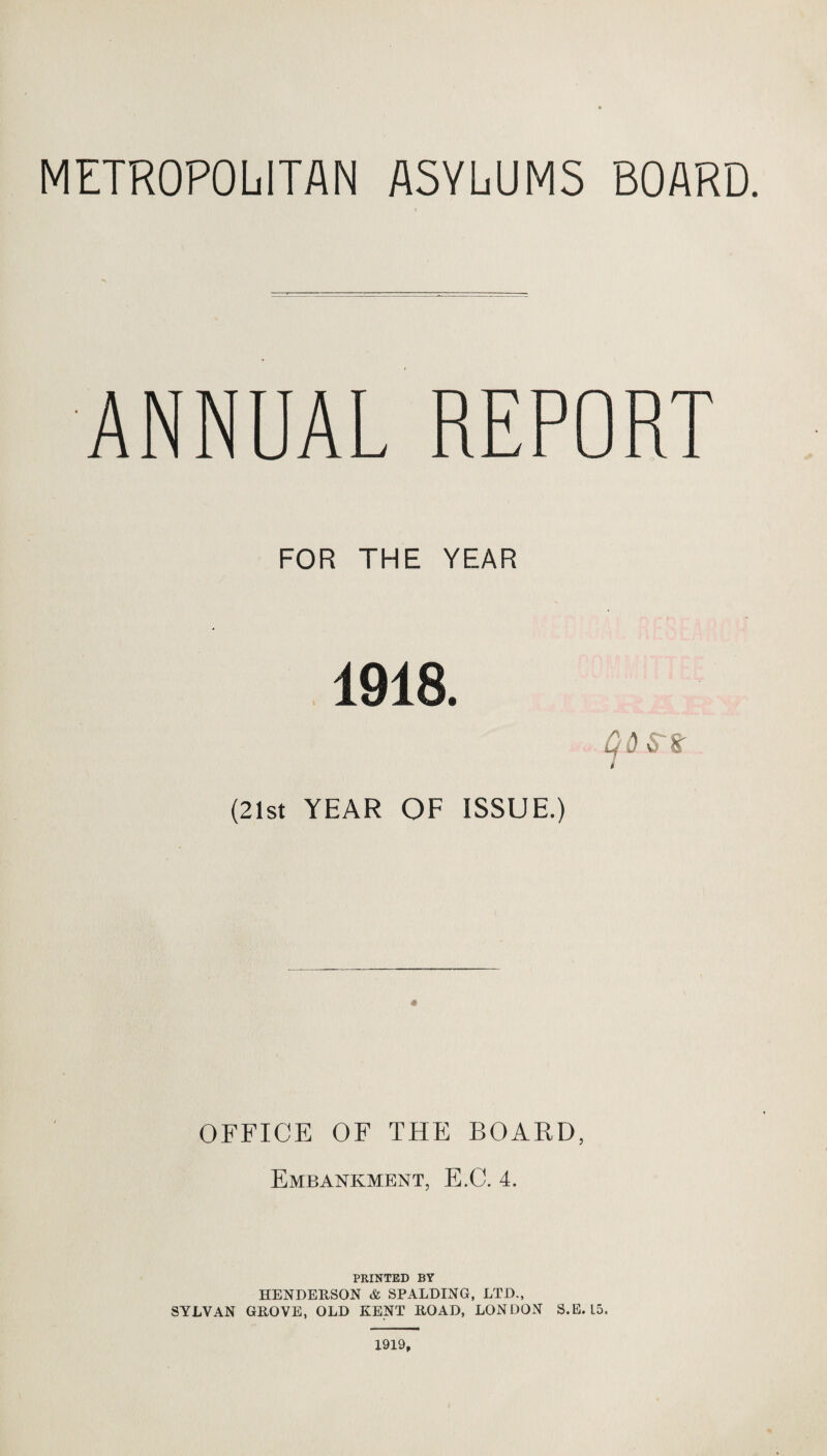 METROPOLITAN ASYLUMS BOARD. ANNUAL REPORT FOR THE YEAR 1918. 9 BESTS' (21st YEAR OF ISSUE.) OFFICE OF THE BOARD, Embankment, E.C. 4. PRINTED BY HENDERSON & SPALDING, LTD., SYLVAN GROVE, OLD KENT ROAD, LONDON S.E. L5. 1919,