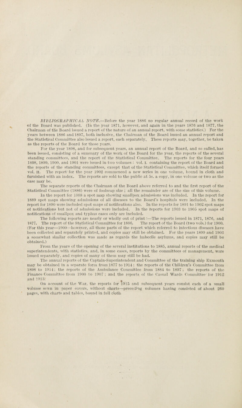 BIBLIOGRAPHICAL NOTE.—Before the year 1886 no regular annual record of the work of the Board was published. (In the year 1871, however, and again in the years 1876 and 1877, the Chairman of the Board issued a report of the nature of an annual report, with some statistics.) For the years between 1886 and 1897, both inclusive, the Chairman of the Board issued an annual report and the Statistical Committee also issued a report, each separately. These reports may, together, be taken as the reports of the Board for those years. For the year 1898, and for subsequent years, an annual report of the Board, and so called, has been issued, consisting of a summary of the work of the Board for the year, the reports of the several standing committees, and the report of the Statistical Committee. The reports for the four years 1898, 1899, 1900. and 1901 were issued in two volumes : vol. I. containing the report of the Board and the reports of the standing committees, except that of the Statistical Committee, which itself formed vol. II. The report' for the year 1902 commenced a new series in one volume, bound in cloth and furnished with an index. The reports are sold to the public at 5s. a copy, in one volume or two as the case may be. The separate reports of the Chairman of the Board above referred to and the first report of the Statistical Committee (1886) were of foolscap size ; all the remainder are of the size of this volume. In the report for 1888 a spot map showing smallpox admissions was included. In the report for 1889 spot maps showing admissions of all diseases to the Board’s hospitals were included. In the report for 1890 were included spot maps of notifications also. In the reports for 1891 to 1902 spot maps of notifications but not of admissions were included. In the reports for 1903 to 1905 spot maps of notifications of smallpox and typhus cases only are included. The following reports are nearly or wholly out of print:—The reports issued in 1871, 1876, and 1877. The report of the Statistical Committee for 1886. The report of the Board (two vols.) for 1900. (For this year—1900—however, all those parts of the report which referred to infectious diseases have been collected and separately printed, and copies may still be obtained. For the years 1899 and 190G a somewhat similar collection was made as regards the imbecile asylums, and copies may still be obtained.) From the years of the opening of the several institutions to 1885, annual reports of the medical superintendents, with statistics, and, in some cases, reports by the committees of management, were issued separately, and copies of many of them may still be had. The annual reports of the Captain-Superintendent and Committee of the training ship Exmouth may be obtained in a separate form from 1877 to 1914; the reports of the Children’s Committee from 1898 to 1914; the reports of the Ambulance Committee from 1884 to 1897; the reports of the Finance Committee from 1900 to 1907 ; and the reports of the Casual Wards Committee-for 1912 and 1913/ % On account of the War, the reports for 1915 and subsequent years consist each of a small volume sewn in paper covers, without charts—preceding volumes having consisted of about 260 pages, with charts and tables, bound in full cloth.