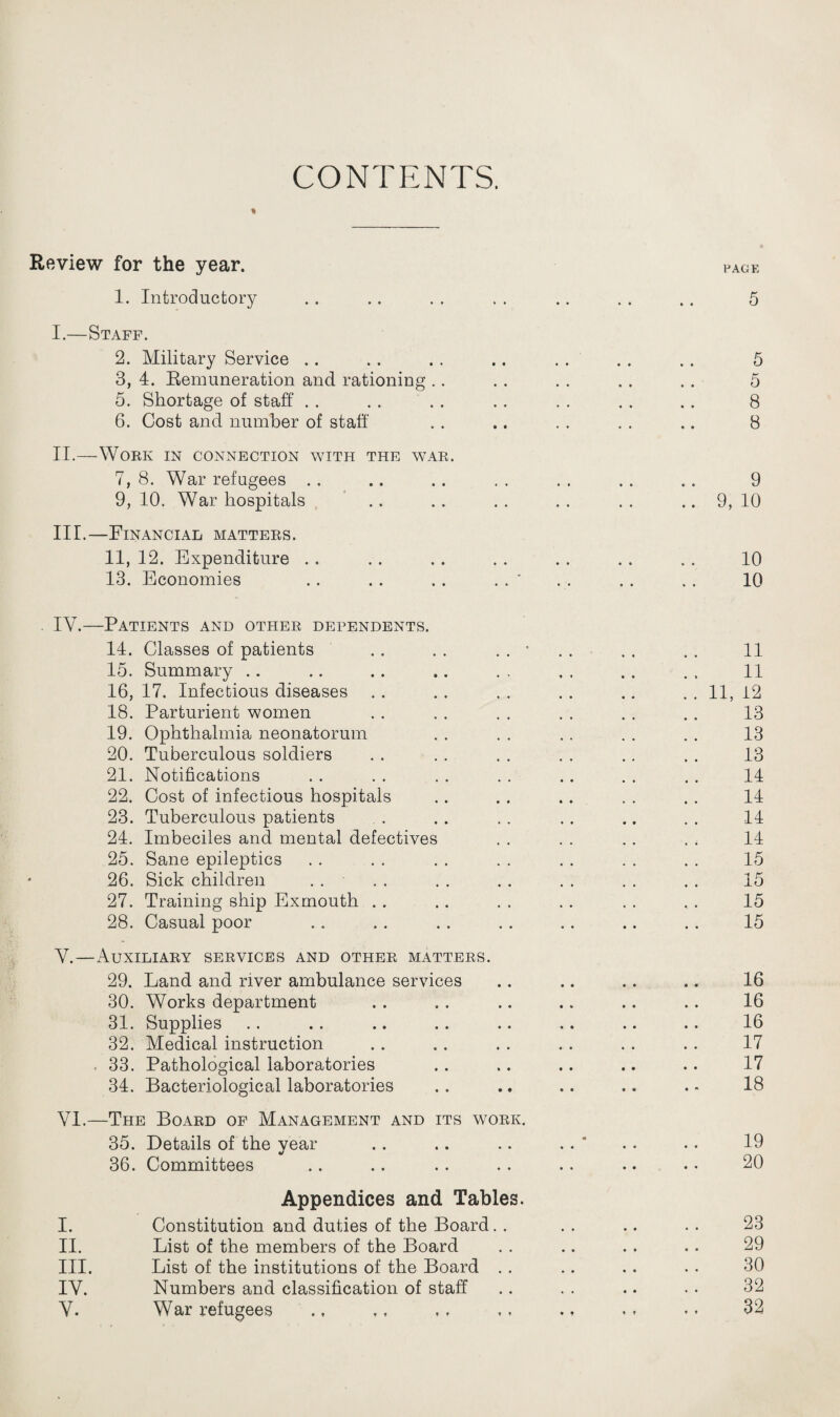 CONTENTS. t Review for the year. 1. Introductory • • • • PAGE 5 I.—Staff. 2. Military Service # • • • • 5 3, 4. Remuneration and rationing # , • • • • 5 5. Shortage of staff , , • • • • 8 6. Cost and number of staff • • • • • • 8 II.—Work in connection with the war. 7, 8. War refugees • • • • • • 9 9, 10. War hospitals • • • • • • 9, 10 III.—Financial matters. 11, 12. Expenditure # # • • # # 10 13. Economies .. . . .. . . ' • ;• • • • • 10 IY.—Patients and other dependents. 14. Classes of patients .. . . . . ■ 11 15. Summary 11 16, 17. Infectious diseases 11, 12 18. Parturient women 13 19. Ophthalmia neonatorum 13 20. Tuberculous soldiers 13 21. Notifications 14 22. Cost of infectious hospitals 14 23. Tuberculous patients 14 24. Imbeciles and mental defectives 14 25. Sane epileptics 15 26. Sick children 15 27. Training ship Ex mouth 15 28. Casual poor 15 Y.—Auxiliary services and other matters. 29. Land and river ambulance services 16 30. Works department 16 31. Supplies 16 32. Medical instruction 17 33. Pathological laboratories 17 34. Bacteriological laboratories 18 VI.—The Board of Management and its work. 35. Details of the year • • • • • • • 19 36. Committees • • • • • * 20 Appendices and Tables. I. Constitution and duties of the Board. . • • 23 II. List of the members of the Board • • 29 III. List of the institutions of the Board . . • • 30 IY. Numbers and classification of staff , . 32 V. War refugees • * 32