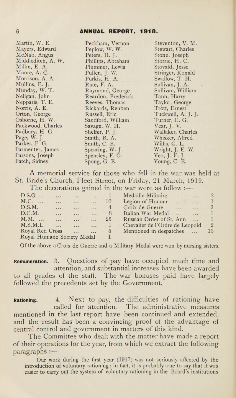 Martin, W. E. Mayers, Edward McNab, Angus Middleditch, A. W. Millin, E. A. Moore, A. C. Morrison, A. A. Mullins, E. J. Munday, W. T. Neligan, John Nepparis, T. E. Norris, A. E. Orton, George Osborne, H. W. Packwood, Charles Padbury, H. G. Page, W. J. Parker, F. G. Parmenter, James Parsons, Joseph Patch, Sidney Peckham, Vernon Peplow, W. W. Peters, H. J. Phillips, Abraham Plummer, Lewis Pullen, J. W. Purkis, H. A. Rate, F. A. Raymond, George Reardon, Frederick Reeves, Thomas Rickards, Reuben Russell, Eric Sandford, William Savage, W. H. Shelter, P. J. Smith, R. A. Smith, C. B. Spearing, W. J. Spensley, F. O. Spong, G. E. Steventon, V. M. Stewart, Charles Stone, Joseph Storrie, H. C. Stovald, Jesse Stringer, Ronald Swallow, T. H. Sullivan, J. A. Sullivan, William Tann, Harry Taylor, George Trott, Ernest Tuck well, A. J. J. burner, C. G. Vear, J. V. Wallaker, Charles Whisker, Alfred Willis, G. L. Wright, J. E. W. Yeo, J. F. J. Young, C. E. A memorial service for those who fell in the war was held at St. Bride’s Church, Fleet Street, on Friday, 21 March, 1919. The decorations gained in the war were as follow :— D.S.O ... 1 Medaille Militaire 2 M.C. 10 Legion of Honour 1 D.S.M. . 4 Croix de Guerre 2 D.C.M. . 8 Italian War Medal 1 M.M. 25 Russian Order of St. Ann 1 M.S.M.I. 1 Chevalier de l’Ordre de Leopold 2 Royal Red Cross 5 Mentioned in despatches 13 Royal Humane Society Medal 1 Of the above a Croix de Guerre and a Military Medal were won by nursing sisters. Remuneration. 3. Questions of pay have occupied much time and attention, and substantial increases have been awarded to all grades of the staff The war bonuses paid have largely followed the precedents set by the Government. Rationing-. 4. Next to pay, the difficulties of rationing have called for attention. The administrative measures mentioned in the last report have been continued and extended, and the result has been a convincing proof of the advantage of central control and government in matters of this kind. The Committee who dealt with the matter have made a report of their operations for the year, from which we extract the following paragraphs :— Our work during the first year (1917) was not seriously affected by the introduction of voluntary rationing; in fact, it is probably true to say that it was easier to carry out the system of voluntary rationing in the Board’s institutions