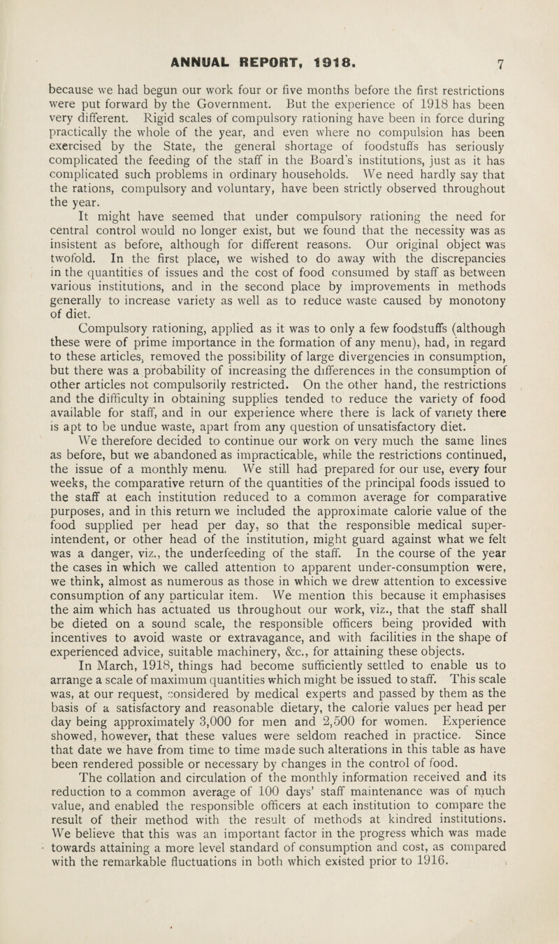 because we had begun our work four or five months before the first restrictions were put forward by the Government. But the experience of 1918 has been very different. Rigid scales of compulsory rationing have been in force during practically the whole of the year, and even where no compulsion has been exercised by the State, the general shortage of foodstuffs has seriously complicated the feeding of the staff in the Board's institutions, just as it has complicated such problems in ordinary households. We need hardly say that the rations, compulsory and voluntary, have been strictly observed throughout the year. It might have seemed that under compulsory rationing the need for central control would no longer exist, but we found that the necessity was as insistent as before, although for different reasons. Our original object was twofold. In the first place, we wished to do away with the discrepancies in the quantities of issues and the cost of food consumed by staff as between various institutions, and in the second place by improvements in methods generally to increase variety as well as to reduce waste caused by monotony of diet. Compulsory rationing, applied as it was to only a few foodstuffs (although these were of prime importance in the formation of any menu), had, in regard to these articles, removed the possibility of large divergencies in consumption, but there was a probability of increasing the differences in the consumption of other articles not compulsorily restricted. On the other hand, the restrictions and the difficulty in obtaining supplies tended to reduce the variety of food available for staff, and in our experience where there is lack of variety there is apt to be undue waste, apart from any question of unsatisfactory diet. We therefore decided to continue our work on very much the same lines as before, but we abandoned as impracticable, while the restrictions continued, the issue of a monthly menu. We still had prepared for our use, every four weeks, the comparative return of the quantities of the principal foods issued to the staff at each institution reduced to a common average for comparative purposes, and in this return we included the approximate calorie value of the food supplied per head per day, so that the responsible medical super¬ intendent, or other head of the institution, might guard against what we felt was a danger, viz., the underfeeding of the staff. In the course of the year the cases in which we called attention to apparent under-consumption were, we think, almost as numerous as those in which we drew attention to excessive consumption of any particular item. We mention this because it emphasises the aim which has actuated us throughout our work, viz., that the staff shall be dieted on a sound scale, the responsible officers being provided with incentives to avoid waste or extravagance, and with facilities in the shape of experienced advice, suitable machinery, &c., for attaining these objects. In March, 1918, things had become sufficiently settled to enable us to arrange a scale of maximum quantities which might be issued to staff. This scale was, at our request, considered by medical experts and passed by them as the basis of a satisfactory and reasonable dietary, the calorie values per head per day being approximately 3,000 for men and 2,500 for women. Experience showed, however, that these values were seldom reached in practice. Since that date we have from time to time made such alterations in this table as have been rendered possible or necessary by changes in the control of food. The collation and circulation of the monthly information received and its reduction to a common average of 100 days’ staff maintenance was of much value, and enabled the responsible officers at each institution to compare the result of their method with the result of methods at kindred institutions. We believe that this was an important factor in the progress which was made • towards attaining a more level standard of consumption and cost, as compared with the remarkable fluctuations in both which existed prior to 1916.