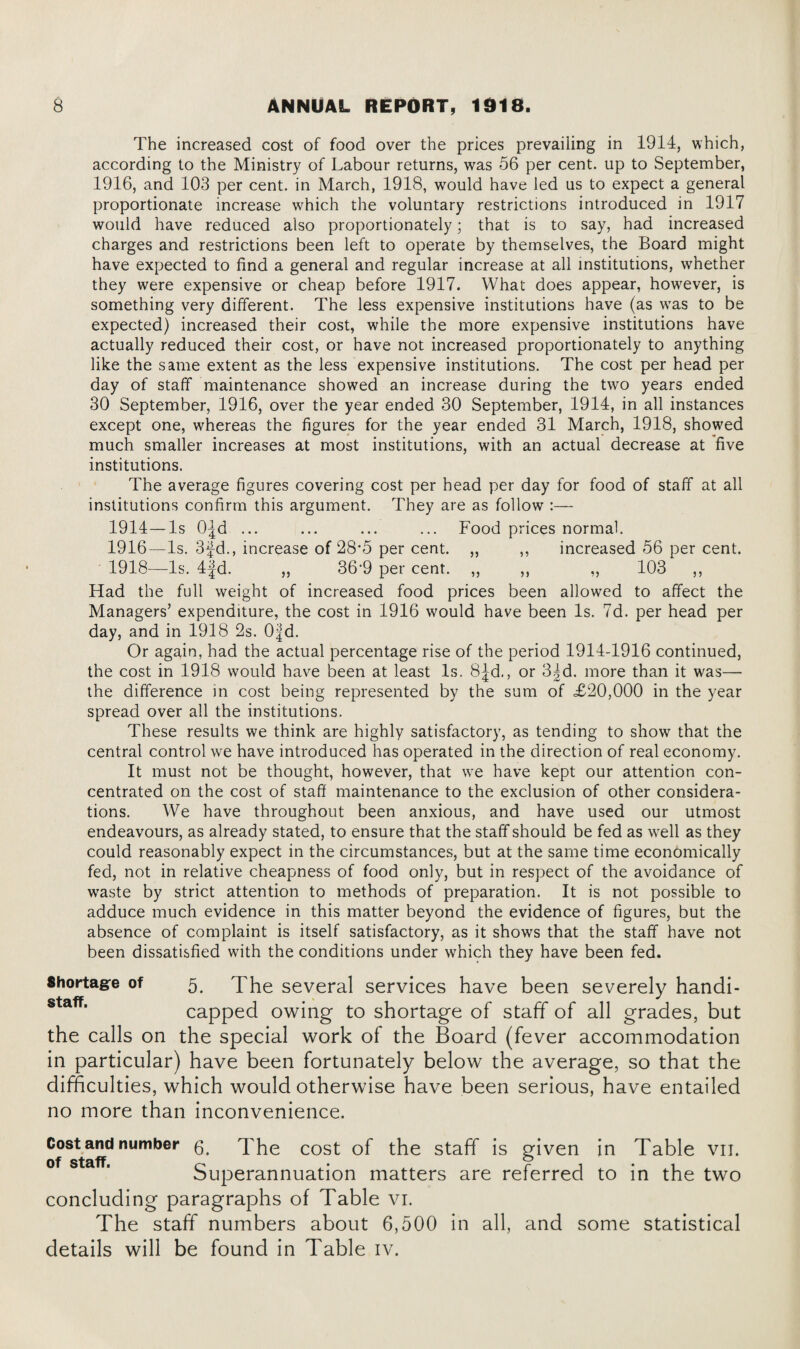 The increased cost of food over the prices prevailing in 1914, which, according to the Ministry of Labour returns, was 56 per cent, up to September, 1916, and 103 per cent, in March, 1918, would have led us to expect a general proportionate increase which the voluntary restrictions introduced in 1917 would have reduced also proportionately; that is to say, had increased charges and restrictions been left to operate by themselves, the Board might have expected to find a general and regular increase at all institutions, whether they were expensive or cheap before 1917. What does appear, however, is something very different. The less expensive institutions have (as was to be expected) increased their cost, while the more expensive institutions have actually reduced their cost, or have not increased proportionately to anything like the same extent as the less expensive institutions. The cost per head per day of staff maintenance showed an increase during the two years ended 30 September, 1916, over the year ended 30 September, 1914, in all instances except one, whereas the figures for the year ended 31 March, 1918, showed much smaller increases at most institutions, with an actual decrease at five institutions. The average figures covering cost per head per day for food of staff at all institutions confirm this argument. They are as follow :— 1914—Is O^d ... ... ... ... Food prices normal. 1916—Is. 3fd., increase of 28*5 per cent. ,, ,, increased 56 per cent. 1918—Is. 4|d. ,, 36‘9 per cent. ,, ,, ,, 103 ,, Had the full weight of increased food prices been allowed to affect the Managers’ expenditure, the cost in 1916 would have been Is. 7d. per head per day, and in 1918 2s. Ofd. Or again, had the actual percentage rise of the period 1914-1916 continued, the cost in 1918 would have been at least Is. 8fd., or 3|d. more than it was— the difference in cost being represented by the sum of £20,000 in the year spread over all the institutions. These results we think are highly satisfactory, as tending to show that the central control we have introduced has operated in the direction of real economy. It must not be thought, however, that we have kept our attention con¬ centrated on the cost of staff maintenance to the exclusion of other considera¬ tions. We have throughout been anxious, and have used our utmost endeavours, as already stated, to ensure that the staff should be fed as well as they could reasonably expect in the circumstances, but at the same time economically fed, not in relative cheapness of food only, but in respect of the avoidance of waste by strict attention to methods of preparation. It is not possible to adduce much evidence in this matter beyond the evidence of figures, but the absence of complaint is itself satisfactory, as it shows that the staff have not been dissatisfied with the conditions under which they have been fed. Shortage of 5, The several services have been severely handi- capped owing to shortage of staff of all grades, but the calls on the special work of the Board (fever accommodation in particular) have been fortunately below the average, so that the difficulties, which would otherwise have been serious, have entailed no more than inconvenience. Costand number The cost of the staff is given in Table vn. Superannuation matters are referred to in the two concluding paragraphs of Table vi. The staff numbers about 6,500 in all, and some statistical details will be found in Table iv.