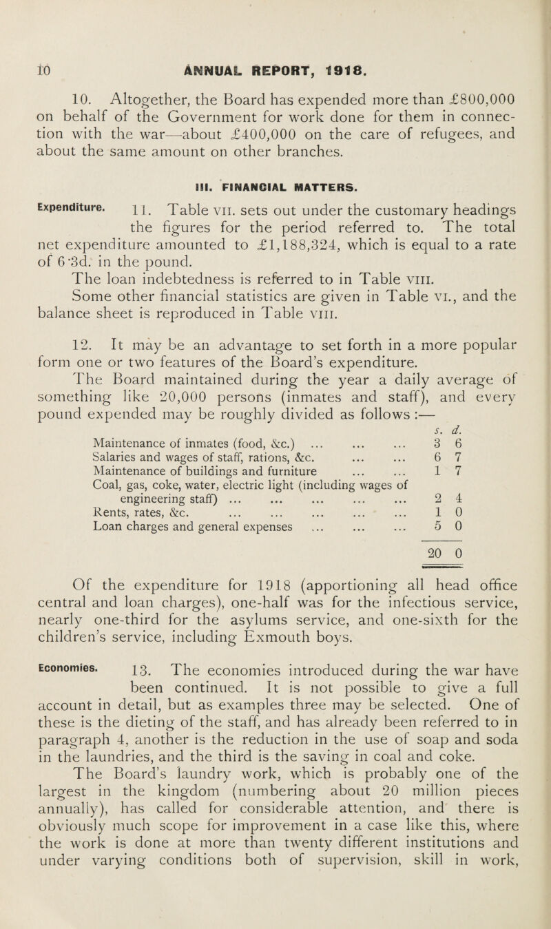 10. Altogether, the Board has expended more than £800,000 on behalf of the Government for work done for them in connec¬ tion with the war—about £400,000 on the care of refugees, and about the same amount on other branches. 311. FINANCIAL MATTERS. Expenditure. l [. Table vn. sets out under the customary headings the figures for the period referred to. The total net expenditure amounted to £1,188,324, which is equal to a rate of 6'3d. in the pound. The loan indebtedness is referred to in Table vm. Some other financial statistics are given in Table vi., and the balance sheet is reproduced in Table vm. 12. It may be an advantage to set forth in a more popular form one or two features of the Board’s expenditure. The Board maintained during the year a daily average of something like 20,000 persons (inmates and staff), and every pound expended may be roughly divided as follows :— i-. d. Maintenance of inmates (food, &c.) ... ... ... 3 6 Salaries and wages of staff, rations, &c. ... ... 6 7 Maintenance of buildings and furniture ... ... 1 7 Coal, gas, coke, water, electric light (including wages of engineering staff) ... ... ... ... ... 2 4 Rents, rates, &c. ... ... ... ... ... 1 0 Loan charges and general expenses ... ... ... 5 0 20 0 Of the expenditure for 1918 (apportioning all head office central and loan charges), one-half was for the infectious service, nearly one-third for the asylums service, and one-sixth for the children’s service, including Exmouth boys. Economies. 13. The economies introduced during the war have been continued. It is not possible to give a full account in detail, but as examples three may be selected. One of these is the dieting of the staff, and has already been referred to in paragraph 4, another is the reduction in the use of soap and soda in the laundries, and the third is the saving in coal and coke. The Board’s laundry work, which is probably one of the largest in the kingdom (numbering about 20 million pieces annually), has called for considerable attention, and there is obviously much scope for improvement in a case like this, where the work is done at more than twenty different institutions and under varying conditions both of supervision, skill in work,