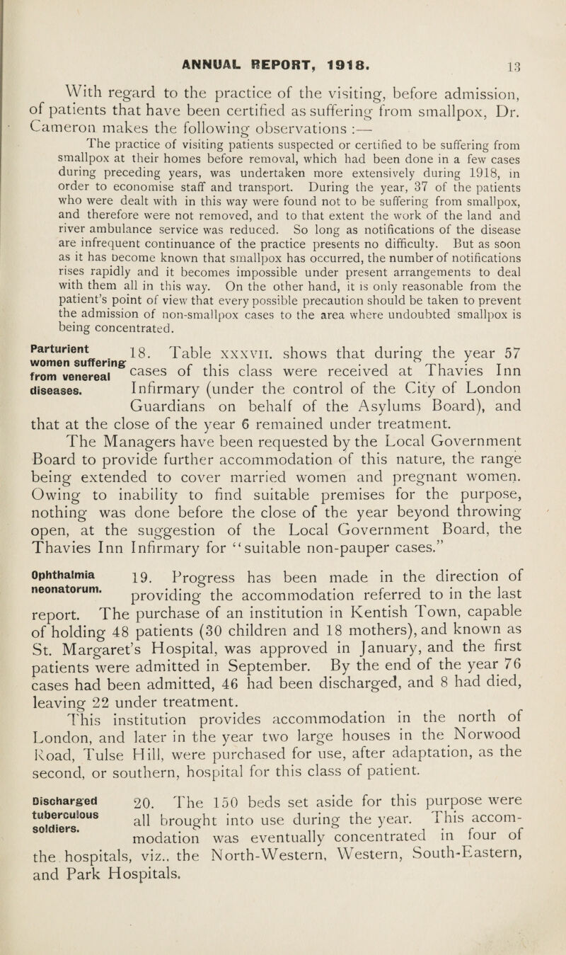 With regard to the practice of the visiting, before admission, of patients that have been certified as suffering from smallpox, Dr. Cameron makes the following observations :— The practice of visiting patients suspected or certified to be suffering from smallpox at their homes before removal, which had been done in a few cases during preceding years, was undertaken more extensively during 1918, in order to economise staff and transport. During the year, 37 of the patients who were dealt with in this way were found not to be suffering from smallpox, and therefore were not removed, and to that extent the work of the land and river ambulance service was reduced. So long as notifications of the disease are infrequent continuance of the practice presents no difficulty. But as soon as it has become known that smallpox has occurred, the number of notifications rises rapidly and it becomes impossible under present arrangements to deal with them all in this way. On the other hand, it is only reasonable from the patient’s point of view that every possible precaution should be taken to prevent the admission of non-smallpox cases to the area where undoubted smallpox is being concentrated. Parturient 18. I able xxxvii. shows that during the year 57 women suffering r i • i • i T -t-i • t from venereal cases ot this class were received at 1 havies Inn diseases. Infirmary (under the control of the City of London Guardians on behalf of the Asylums Board), and that at the close of the year 6 remained under treatment. The Managers have been requested by the Local Government Board to provide further accommodation of this nature, the range being extended to cover married women and pregnant women. Owing to inability to find suitable premises for the purpose, nothing was done before the close of the year beyond throwing open, at the suggestion of the Local Government Board, the Thavies Inn Infirmary for ‘‘suitable non-pauper cases.” Ophthalmia 19. Progress has been made in the direction of neonatorum. providing the accommodation referred to in the last report. The purchase of an institution in Kentish Town, capable of holding 48 patients (30 children and 18 mothers), and known as St. Margaret’s Hospital, was approved in January, and the first patients were admitted in September. By the end of the year 76 cases had been admitted, 46 had been discharged, and 8 had died, leaving 22 under treatment. This institution provides accommodation in the north of London, and later in the year two large houses in the Norwood Road, d ulse LI ill, were purchased for use, after adaptation, as the second, or southern, hospital for this class of patient. Discharged tuberculous soldiers. 20. The 150 beds set aside for this purpose were all brought into use during the year. I his accom¬ modation was eventually concentrated in four of the hospitals, viz., the North-Western, Western, South-Eastern, and Park Hospitals.