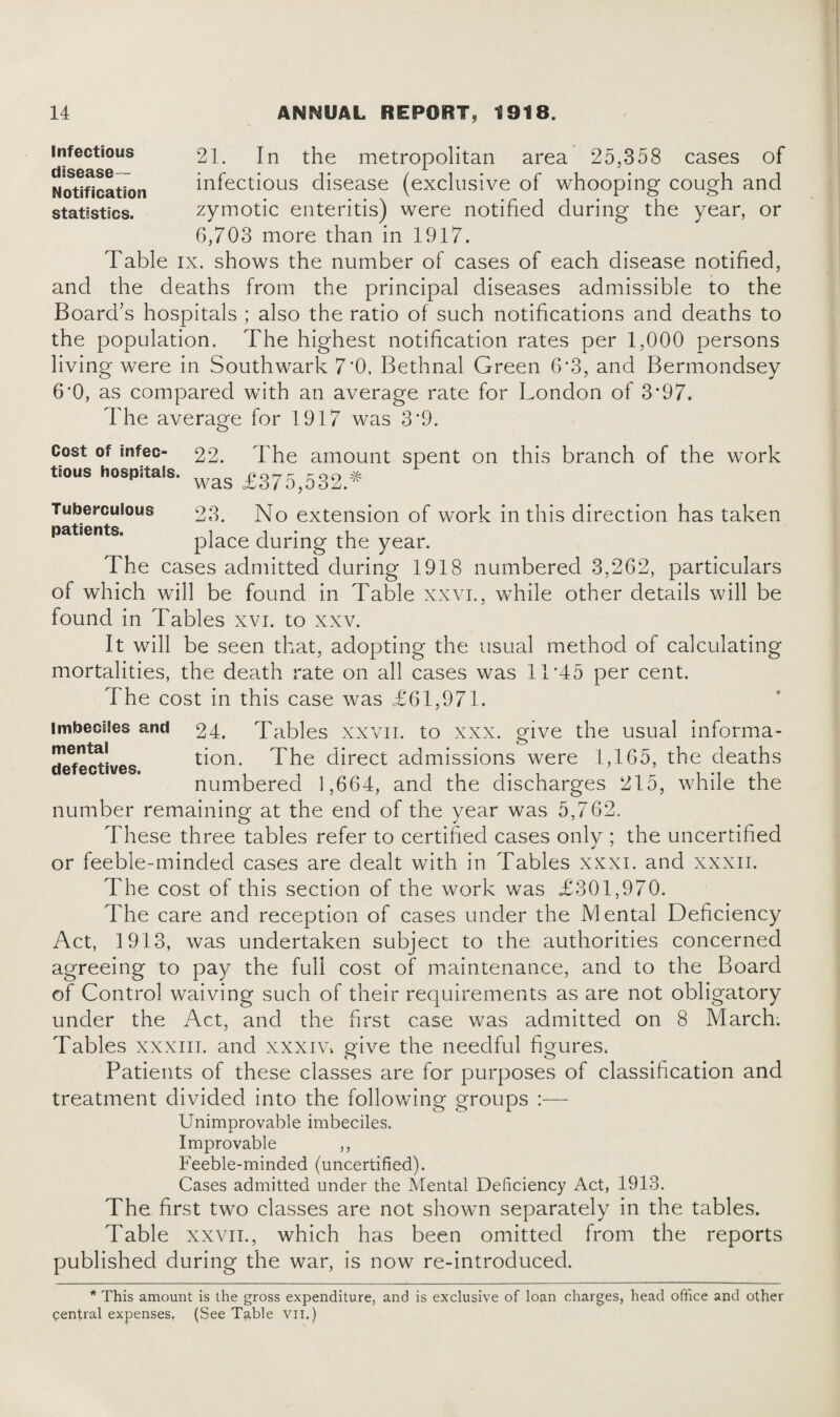 infectious 21. In the metropolitan area 25,358 cases of Notification infectious disease (exclusive of whooping cough and statistics. zymotic enteritis) were notified during the year, or 6,703 more than in 1917. Table ix. shows the number of cases of each disease notified, and the deaths from the principal diseases admissible to the Board's hospitals ; also the ratio of such notifications and deaths to the population. The highest notification rates per 1,000 persons living were in Southwark 7'0. Bethnal Green 6*3, and Bermondsey 6*0, as compared with an average rate for London of 3*97. The average for 1917 was 3*9. Cost of mfec- 22. The amount spent on this branch of the work tious hospitals. wag £375>532 * Tuberculous 23. No extension of work in this direction has taken patients. i i • * place during the year. The cases admitted during 1918 numbered 3,262, particulars of which will be found in Table xxvi., while other details will be found in Tables xvi. to xxv. It will be seen that, adopting the usual method of calculating mortalities, the death rate on all cases was 11’45 per cent. The cost in this case was £61,971. imbeciles and 24. Tables xxvn. to xxx. give the usual informa- de^ectives tion. The direct admissions were 1,165, the deaths numbered 1,664, and the discharges 215, while the number remaining at the end of the year was 5,762. These three tables refer to certified cases only ; the uncertified or feeble-minded cases are dealt with in Tables xxxi. and xxxn. The cost of this section of the work was £301,970. The care and reception of cases under the Mental Deficiency Act, 1913, was undertaken subject to the authorities concerned agreeing to pay the full cost of maintenance, and to the Board of Control waiving such of their requirements as are not obligatory under the Act, and the first case was admitted on 8 March. Tables xxxm. and xxxiVv give the needful figures. Patients of these classes are for purposes of classification and treatment divided into the following groups :— Unimprovable imbeciles. Improvable ,, Feeble-minded (uncertified). Cases admitted under the Mental Deficiency Act, 1913. The first two classes are not shown separately in the tables. Table xxvii., which has been omitted from the reports published during the war, is now re-introduced. * This amount is the gross expenditure, and is exclusive of loan charges, head office and other central expenses. (See Table vil.)