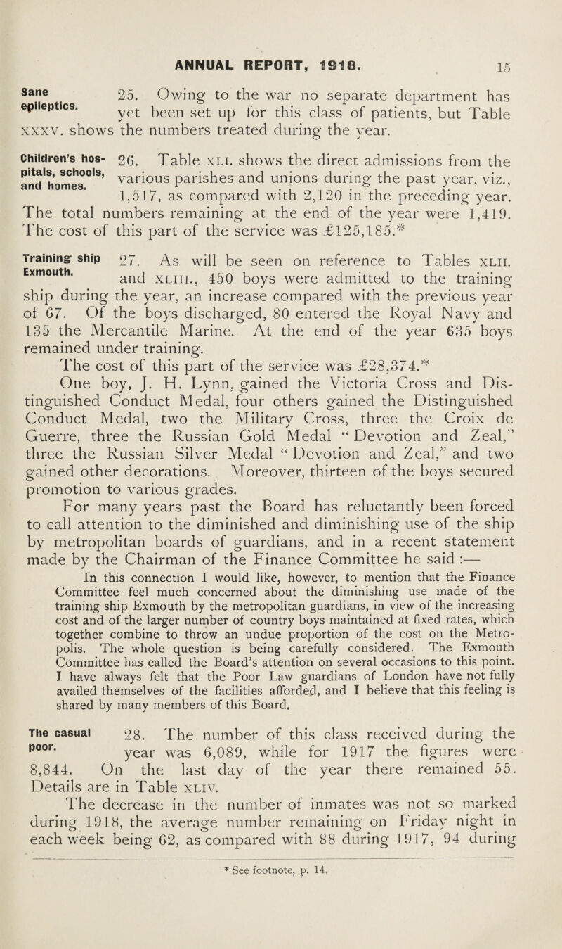 Sane epileptics. 25. Owing to the war no separate department has yet been set up for this class of patients, but Table xxxv. shows the numbers treated during the year. Children’s hos- 26. Table xli. shows the direct admissions from the vari°us parishes and unions during the past year, viz., 1,517, as compared with 2,120 in the preceding year. The total numbers remaining at the end of the year were 1,419. The cost of this part of the service was £125,185/ Training: ship 27. As will be seen on reference to Tables xlii. and xliii., 450 boys were admitted to the training ship during the year, an increase compared with the previous year of 67. Of the boys discharged, 80 entered the Royal Navy and 185 the Mercantile Marine. At the end of the year 635 boys remained under training. The cost of this part of the service was £28,374.# One boy, J. H. Lynn, gained the Victoria Cross and Dis¬ tinguished Conduct Medal, four others gained the Distinguished Conduct Medal, two the Military Cross, three the Croix de Guerre, three the Russian Gold Medal “ Devotion and Zeal,” three the Russian Silver Medal “ Devotion and Zeal,” and two gained other decorations. Moreover, thirteen of the boys secured promotion to various grades. For many years past the Board has reluctantly been forced to call attention to the diminished and diminishing use of the ship by metropolitan boards of guardians, and in a recent statement made by the Chairman of the Finance Committee he said :— In this connection I would like, however, to mention that the Finance Committee feel much concerned about the diminishing use made of the training ship Exmouth by the metropolitan guardians, in view of the increasing cost and of the larger number of country boys maintained at fixed rates, which together combine to throw an undue proportion of the cost on the Metro¬ polis. The whole question is being carefully considered. The Exmouth Committee has called the Board’s attention on several occasions to this point. I have always felt that the Poor Law guardians of London have not fully availed themselves of the facilities afforded, and I believe that this feeling is shared by many members of this Board. The casual 28, The number of this class received during the poor' year was 6,089, while for 1917 the figures were 8,844. On the last day of the year there remained 55. Details are in Table xliv. The decrease in the number of inmates was not so marked during 1918, the average number remaining on Friday night in each week being 62, as compared with 88 during 1917, 94 during * See footnote, p. 14,