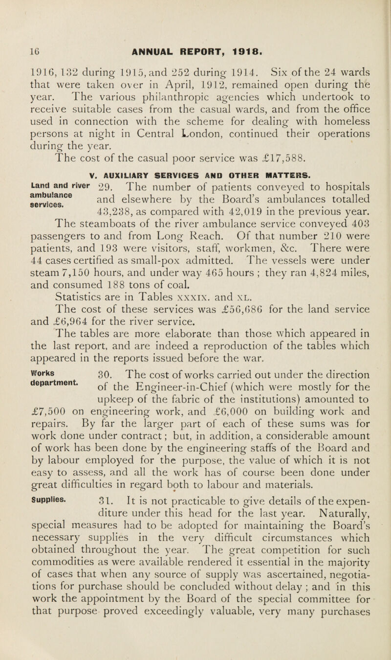 1916, 132 during 1915, and 252 during 1914. Six of the 24 wards that were taken over in April, 1912, remained open during the year. The various philanthropic agencies which undertook to receive suitable cases from the casual wards, and from the office used in connection with the scheme for dealing with homeless persons at night in Central London, continued their operations during the year. The cost of the casual poor service was £17,588. ambulance services. V. AUXILIARY SERVICES AND OTHER MATTERS. Land and river 29. The number of patients conveyed to hospitals and elsewhere by the Board’s ambulances totalled 43,238, as compared with 42,019 in the previous year. The steamboats of the river ambulance service conveyed 403 passengers to and from Long Reach. Of that number 210 were patients, and 193 were visitors, staff, workmen, &c. There were 44 cases certified as small-pox admitted. The vessels were under steam 7,150 hours, and under way 465 hours ; they ran 4,824 miles, and consumed 188 tons of coal. Statistics are in Tables xxxix. and xl. The cost of these services was £56,686 for the land service and £6,964 for the river service. The tables are more elaborate than those which appeared in the last report, and are indeed a reproduction of the tables which appeared in the reports issued before the wan Vtforks 30. The cost of works carried out under the direction department. Qf tpe Engjneer_jn_chief (which were mostly for the upkeep of the fabric of the institutions) amounted to £7,500 on engineering work, and £6,000 on building work and repairs. By far the larger part of each of these sums was for work done under contract; but, in addition, a considerable amount of work has been done by the engineering staffs of the Board and by labour employed for the purpose, the value of which it is not easy to assess, and all the work has of course been done under great difficulties in regard both to labour and materials. Supples. 31. It is not practicable to give details of the expen¬ diture under this head for the last year. Naturally, special measures had to be adopted for maintaining the Board’s necessary supplies in the very difficult circumstances which obtained throughout the year. The great competition for such commodities as were available rendered it essential in the majority of cases that when any source of supply was ascertained, negotia¬ tions for purchase should be concluded without delay ; and in this work the appointment by the Board of the special committee for that purpose proved exceedingly valuable, very many purchases