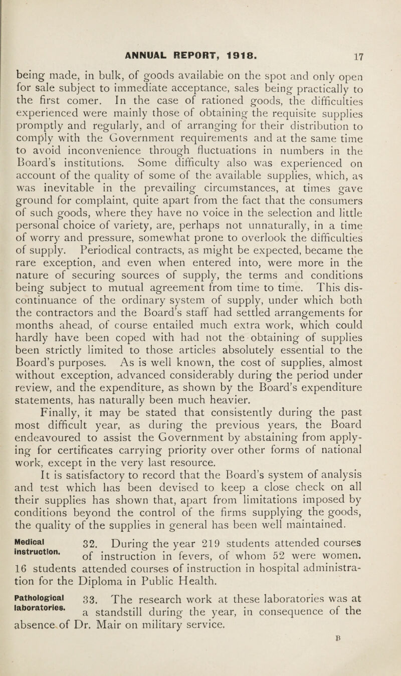 being made, in bulk, of goods available on the spot and only open for sale subject to immediate acceptance, sales being practically to the first comer. In the case of rationed goods, the difficulties experienced were mainly those of obtaining the requisite supplies promptly and regularly, and of arranging for their distribution to comply with the Government requirements and at the same time to avoid inconvenience through fluctuations in numbers in the Board’s institutions. Some difficulty also was experienced on account of the quality of some of the available supplies, which, as was inevitable in the prevailing circumstances, at times gave ground for complaint, quite apart from the fact that the consumers of such goods, where they have no voice in the selection and little personal choice of variety, are, perhaps not unnaturally, in a time of worry and pressure, somewhat prone to overlook the difficulties of supply. Periodical contracts, as might be expected, became the rare exception, and even when entered into, were more in the nature of securing sources of supply, the terms and conditions being subject to mutual agreement from time to time. This dis¬ continuance of the ordinary system of supply, under which both the contractors and the Board’s staff had settled arrangements for months ahead, of course entailed much extra work, which could hardly have been coped with had not the obtaining of supplies been strictly limited to those articles absolutely essential to the Board’s purposes. As is well known, the cost of supplies, almost without exception, advanced considerably during the period under review, and the expenditure, as shown by the Board’s expenditure statements, has naturally been much heavier. Finally, it may be stated that consistently during the past most difficult year, as during the previous years, the Board endeavoured to assist the Government by abstaining from apply¬ ing for certificates carrying priority over other forms of national work, except in the very last resource. It is satisfactory to record that the Board’s system of analysis and test which has been devised to keep a close check on all their supplies has shown that, apart from limitations imposed by conditions beyond the control of the firms supplying the goods, the quality of the supplies in general has been well maintained. Medical 32. During the year 219 students attended courses instruction. ;nstruction [n fevers, of whom 52 were women. 16 students attended courses of instruction in hospital administra¬ tion for the Diploma in Public Health. Pathological 33. The research work at these laboratories was at laboratories. a standstill during the year, in consequence of the absence of Dr. Mair on military service.