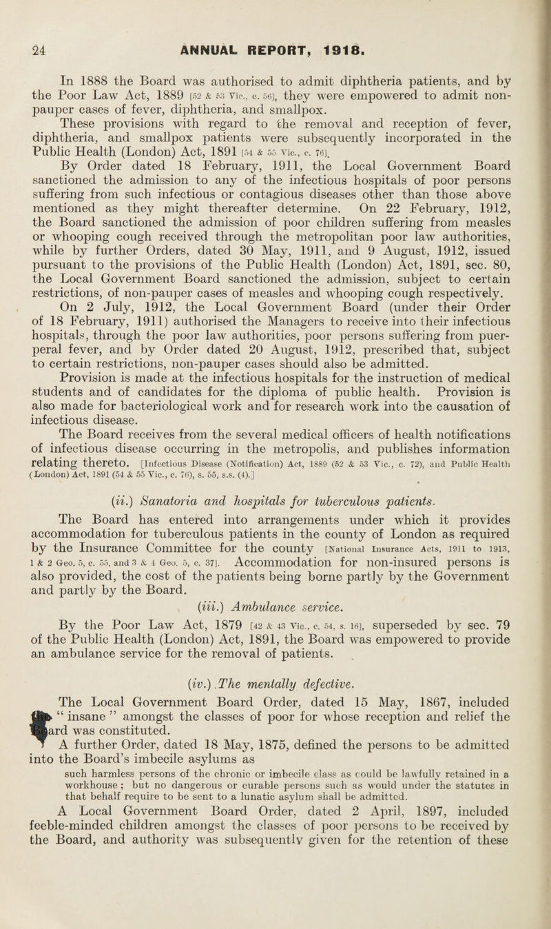 In 1888 the Board was authorised to admit diphtheria patients, and by the Poor Law Act, 1889 [52 & 53 Yip., c. 56], they were empowered to admit non¬ pauper cases of fever, diphtheria, and smallpox. These provisions with regard to the removal and reception of fever, diphtheria, and smallpox patients were subsequently incorporated in the Public Health (London) Act, 1891 [54 & 55 Vic., c. 76], By Order dated 18 February, 1911, the Local Government Board sanctioned the admission to any of the infectious hospitals of poor persons suffering from such infectious or contagious diseases other than those above mentioned as they might thereafter determine. On 22 February, 1912, the Board sanctioned the admission of poor children suffering from measles or whooping cough received through the metropolitan poor law authorities, while by further Orders, dated 30 May, 1911, and 9 August, 1912, issued pursuant to the provisions of the Public Health (London) Act, 1891, sec. 80, the Local Government Board sanctioned the admission, subject to certain restrictions, of non-pauper cases of measles and whooping cough respectively. On 2 July, 1912, the Local Government Board (under their Order of 18 February, 1911) authorised the Managers to receive into their infectious hospitals, through the poor law authorities, poor persons suffering from puer¬ peral fever, and by Order dated 20 August, 1912, prescribed that, subject to certain restrictions, non-pauper cases should also be admitted. Provision is made at the infectious hospitals for the instruction of medical students and of candidates for the diploma of public health. Provision is also made for bacteriological work and for research work into the causation of infectious disease. The Board receives from the several medical officers of health notifications of infectious disease occurring in the metropolis, and publishes information relating thereto. [Infectious Disease (Notification) Act, 1889 (52 & 53 Vic., c. 72), and Public Health (London) Act, 1891 (54 & 55 Vic., c. 76), s. 55, s.s. (4).] (ii.) Sanatoria and, hospitals for tuberculous patients. The Board has entered into arrangements under which it provides accommodation for tuberculous patients in the county of London as required by the Insurance Committee for the county [National insurance Acts, 1911 to 1913, 1 & 2 Geo. 5, c. 55, and 3 & 4 Geo. 5, c. 37]. Accommodation for non-insured persons is also provided, the cost of the patients being borne partly by the Government and partty by the Board. (Hi.) Ambulance service. By the Poor Law Act, 1879 [42 & 43 Vic., c. 54, s. 16], superseded by sec. 79 of the Public Health (London) Act, 1891, the Board was empowered to provide an ambulance service for the removal of patients. (iv.) .The mentally defective. The Local Government Board Order, dated 15 May, 1867, included “ insane ” amongst the classes of poor for whose reception and relief the ard was constituted. A further Order, dated 18 May, 1875, defined the persons to be admitted into the Board’s imbecile asylums as such harmless persons of the chronic or imbecile class as could be lawfully retained in a workhouse ; but no dangerous or curable persons such as would under the statutes in that behalf require to be sent to a lunatic asylum shall be admitted. A Local Government Board Order, dated 2 April, 1897, included feeble-minded children amongst the classes of poor persons to be received by the Board, and authority was subsequently given for the retention of these