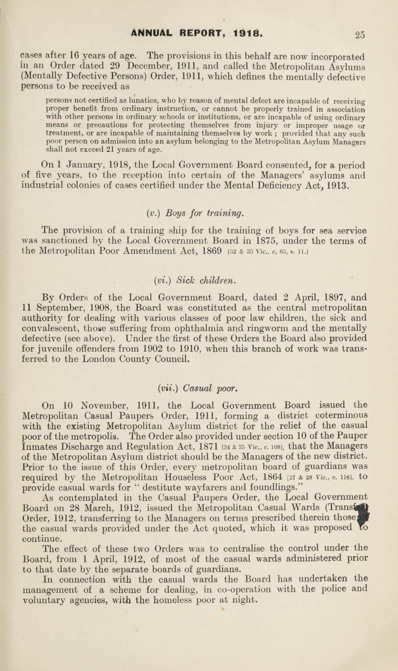 cases after 16 years of age. The provisions in this behalf are now incorporated in an Order dated 29 December, 1911, and called the Metropolitan Asylums (Mentally Defective Persons) Order, 1911, which defines the mentally defective persons to be received as I persons not certified as lunatics, who by reason of mental defect are incapable of receiving proper benefit from ordinary instruction, or cannot be properly trained in association with other persons in ordinary schools or institutions, or are incapable of using ordinary means or precautions for protecting themselves from injury or improper usage or treatment, or are incapable of maintaining themselves by work ; provided that any such poor person on admission into an asylum belonging to the Metropolitan Asylum Managers shall not exceed 21 years of age. On 1 January, 1918, the Local Government Board consented, for a period of five years, to the reception into certain of the Managers’ asylums and industrial colonies of cases certified under the Mental Deficiency Act, 1913. (v.) Boys for training. The provision of a training ship for the training of boys for sea service was sanctioned by the Local Government Board in 1875, under the terms of the Metropolitan Poor Amendment Act, 1869 [32 & 33 Vic., c. 63, s. 11.] (vi.) Sick children. By Orders of the Local Government Board, dated 2 April, 1897, and 11 September, 1908, the Board was constituted as the central metropolitan authority for dealing with various classes of poor law children, the sick and convalescent, those suffering from ophthalmia and ringworm and the mentally defective (see above). Under the first of these Orders the Board also provided for juvenile offenders from 1902 to 1910, when this branch of work was trans¬ ferred to the London County Council. (vii.) Casual poor. O11 10 November, 1911, the Local Government Board issued the Metropolitan Casual Paupers Order, 1911, forming a district coterminous with the existing Metropolitan Asylum district for the relief of the casual poor of the metropolis. The Order also provided under section 10 of the Pauper Inmates Discharge and Regulation Act, 1871 [34*35 vic.,c. ios], that the Managers of the Metropolitan Asylum district should be the Managers of the new district. Prior to the issue of this Order, every metropolitan board of guardians was required by the Metropolitan Houseless Poor Act, 1864 [27 & 28 Vic., c. 116], to provide casual wards for “ destitute wayfarers and foundlings.” As contemplated in the Casual Paupers Order, the Local Government Board on 28 March, 1912, issued the Metropolitan Casual Wards (Transfer); Order, 1912, transferring to the Managers on terms prescribed therein those® the casual wards provided under the Act quoted, which it was proposed To continue. The effect of these two Orders was to centralise the control under the Board, from 1 April, 1912, of most of the casual wards administered prior to that date by the separate boards of guardians. In connection with the casual wards the Board has undertaken the management of a scheme for dealing, in co-operation with the police and voluntary agencies, with the homeless poor at night.