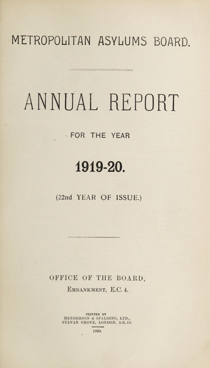 METROPOLITAN ASYLUMS BOARD. ANNUAL REPORT FOR THE YEAR 1919-20. (22nd YEAR OF ISSUE.) OFFICE OF THE BOARD, Embankment, E.C. 4. PRINTED BY HENDERSON & SPALDING, LTD., SYLVAN GROVE, LONDON, S.E. 15. 1920.
