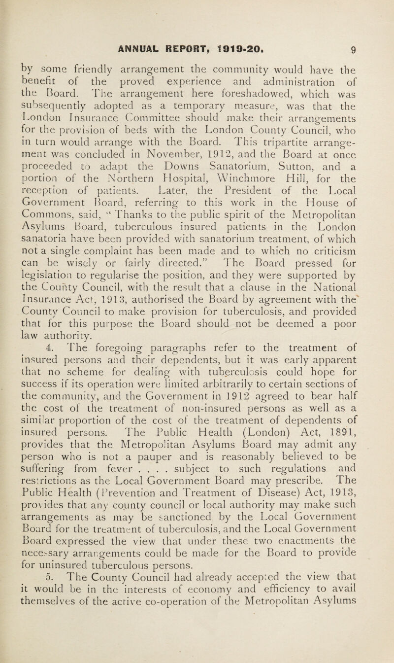 by some friendly arrangement the community would have the benefit of the proved experience and administration of the Board. The arrangement here foreshadowed, which was subsequently adopted as a temporary measure, was that the London Insurance Committee should make their arrangements for the provision of beds with the London County Council, who in turn would arrange with the Board. This tripartite arrange¬ ment was concluded in November, 1912, and the Board at once proceeded to adapt the Downs Sanatorium, Sutton, and a portion of the Northern Hospital, Winchmore Hill, for the reception of patients. Later, the President of the Local Government Board, referring to this work in the House of Commons, said, “ Thanks to the public spirit of the Metropolitan Asylums Board, tuberculous insured patients in the London sanatoria have been provided with sanatorium treatment, of which not a single complaint has been made and to which no criticism can be wisely or fairly directed.7’ The Board pressed for legislation to regularise the position, and they were supported by the County Council, with the result that a clause in the National Insurance Act, 1913, authorised the Board by agreement with the County Council to make provision for tuberculosis, and provided that for this purpose the Board should not be deemed a poor law authority. 4. The foregoing paragraphs refer to the treatment of insured persons and their dependents, but it was early apparent that no scheme for dealing with tuberculosis could hope for success if its operation were limited arbitrarily to certain sections of the community, and the Government in 1912 agreed to bear half the cost of the treatment of non-insured persons as well as a similar proportion of the cost of the treatment of dependents of insured persons. The Public Health (London) Act, 1891, provides that the Metropolitan Asylums Board may admit any person who is not a pauper and is reasonably believed to be suffering from fever .... subject to such regulations and restrictions as the Local Government Board may prescribe. The Public Health (Prevention and Treatment of Disease) Act, 1913, provides that any county council or local authority may make such arrangements as may be sanctioned by the Local Government Board for the treatment of tuberculosis, and the Local Government Board expressed the view that under these two enactments the necessary arrangements could be made for the Board to provide for uninsured tuberculous persons. 5. The County Council had already accepted the view that it would be in the interests of economy and efficiency to avail themselves of the active co-operation of the Metropolitan Asylums