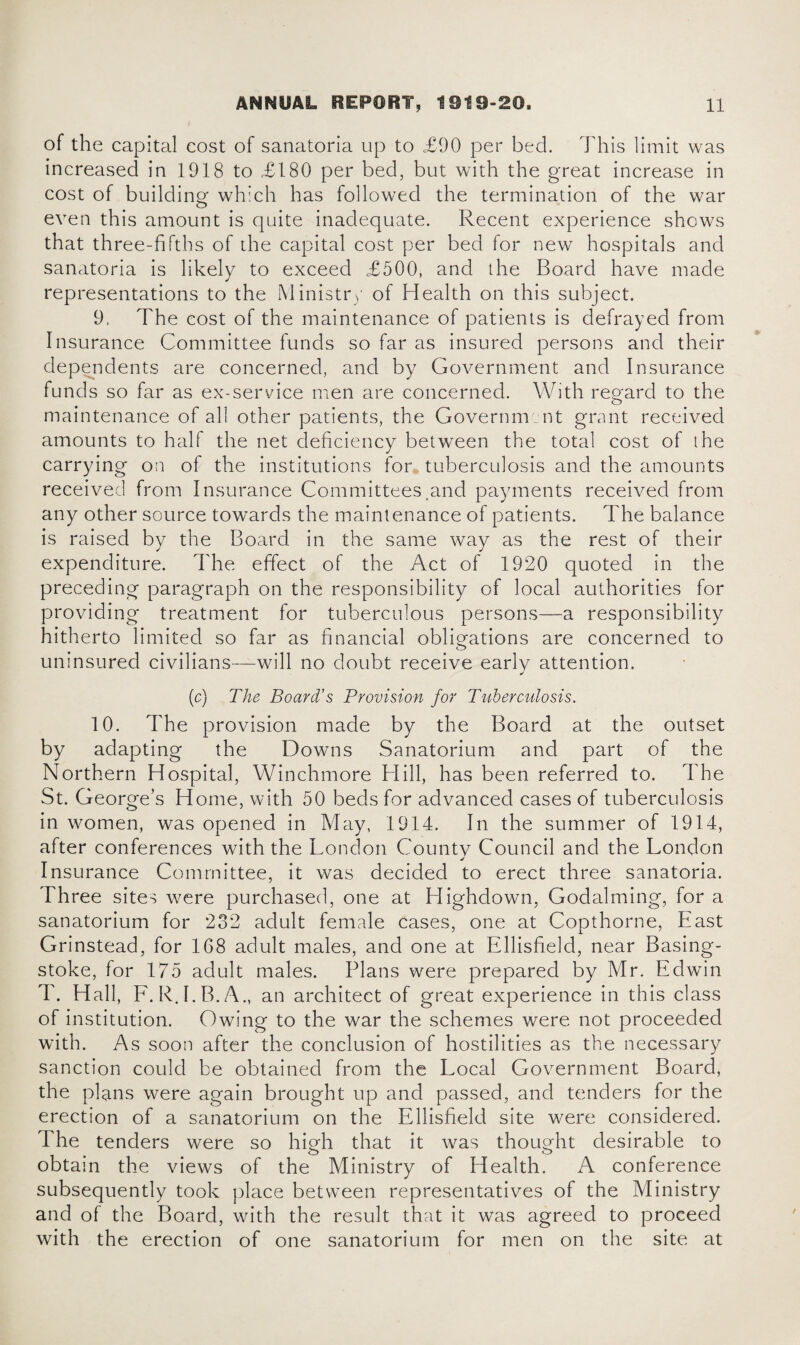 of the capital cost of sanatoria up to £90 per bed. This limit was increased in 1918 to £180 per bed, but with the great increase in cost of building which has followed the termination of the war even this amount is quite inadequate. Recent experience shows that three-fifths of the capital cost per bed for new hospitals and sanatoria is likely to exceed £500, and the Board have made representations to the Ministry of Health on this subject. 9, The cost of the maintenance of patients is defrayed from Insurance Committee funds so far as insured persons and their dependents are concerned, and by Government and Insurance funds so far as ex-service men are concerned. With regard to the maintenance of all other patients, the Government grant received amounts to half the net deficiency between the total cost of the carrying on of the institutions for tuberculosis and the amounts received from Insurance Committees and payments received from any other source towards the maintenance of patients. The balance is raised by the Board in the same way as the rest of their expenditure. The effect of the Act of 1920 quoted in the preceding paragraph on the responsibility of local authorities for providing treatment for tuberculous persons—a responsibility hitherto limited so far as financial obligations are concerned to uninsured civilians—will no doubt receive early attention. (c) The Board’s Provision for Tuberculosis. 10. The provision made by the Board at the outset by adapting the Downs Sanatorium and part of the Northern Hospital, Winchmore Hill, has been referred to. The St. George’s Home, with 50 beds for advanced cases of tuberculosis in women, was opened in May, 1914. In the summer of 1914, after conferences with the London Countv Council and the London Insurance Committee, it was decided to erect three sanatoria. Three sites were purchased, one at Highdown, Godaiming, for a sanatorium for 232 adult female cases, one at Copthorne, East Grinstead, for 168 adult males, and one at Ellisfield, near Basing¬ stoke, for 175 adult males. Plans were prepared by Mr. Edwin T. Hall, F. R.I.B.A., an architect of great experience in this class of institution. Owing to the war the schemes were not proceeded with. As soon after the conclusion of hostilities as the necessary sanction could be obtained from the Local Government Board, the plans were again brought up and passed, and tenders for the erection of a sanatorium on the Ellisfield site were considered. The tenders were so high that it was thought desirable to obtain the views of the Ministry of Health. A conference subsequently took place between representatives of the Ministry and of the Board, with the result that it was agreed to proceed with the erection of one sanatorium for men on the site at