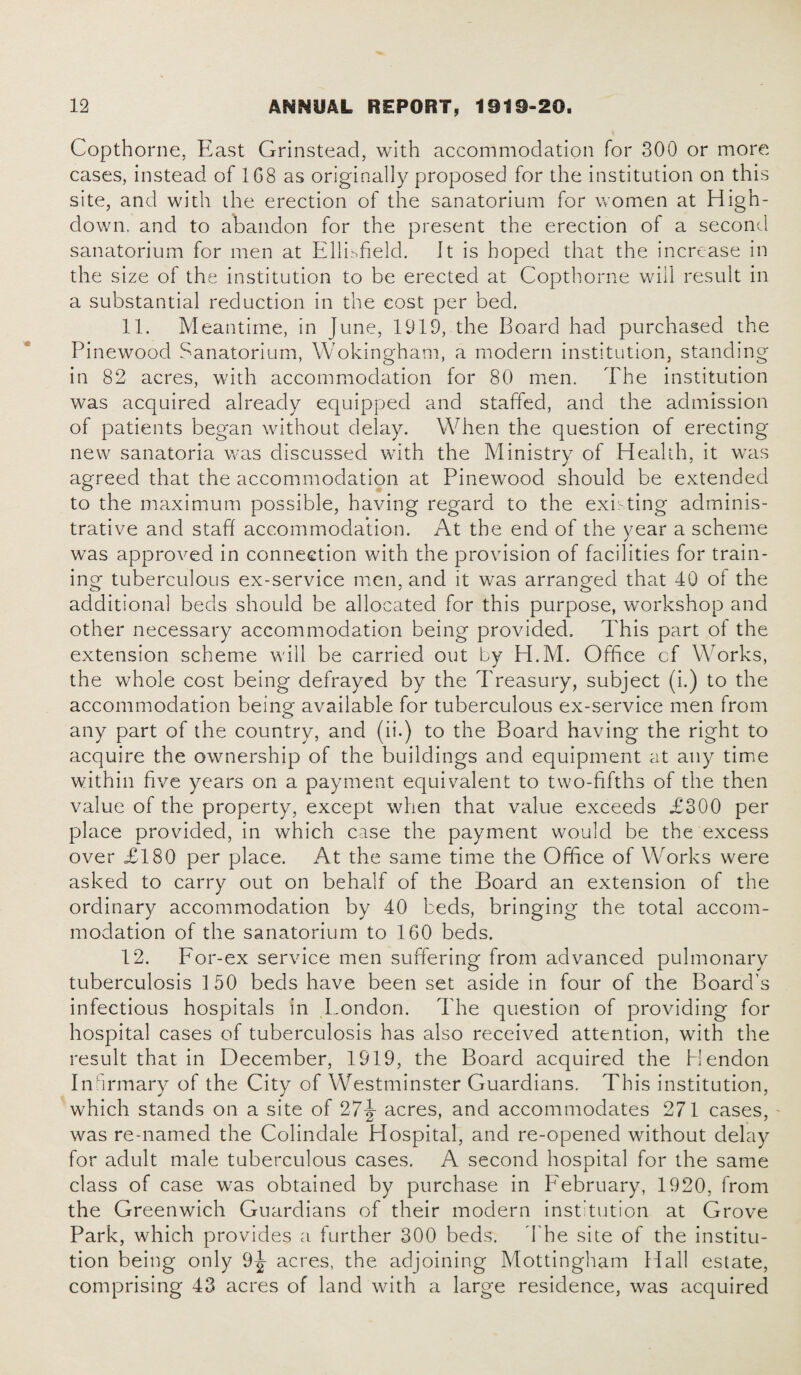 Copthorne, East Grinstead, with accommodation for 300 or more cases, instead of 1G8 as originally proposed for the institution on this site, and with the erection of the sanatorium for women at High- down. and to abandon for the present the erection of a second sanatorium for men at Ellisfield. It is hoped that the increase in the size of the institution to be erected at Copthorne will result in a substantial reduction in the cost per bed. 11. Meantime, in June, 1919, the Board had purchased the Pinewood Sanatorium, Wokingham, a modern institution, standing in 82 acres, with accommodation for 80 men. The institution was acquired already equipped and staffed, and the admission of patients began without delay. When the question of erecting new sanatoria was discussed with the Ministry of Health, it was agreed that the accommodation at Pinewood should be extended to the maximum possible, having regard to the existing adminis¬ trative and staff accommodation. At the end of the year a scheme was approved in connection with the provision of facilities for train¬ ing tuberculous ex-service men, and it was arranged that 40 of the additional beds should be allocated for this purpose, workshop and other necessary accommodation being provided. This part of the extension scheme will be carried out by H.M. Office cf Works, the whole cost being defrayed by the Treasury, subject (i.) to the accommodation being available for tuberculous ex-service men from any part of the country, and (ii.) to the Board having the right to acquire the ownership of the buildings and equipment at any time within five years on a payment equivalent to two-fifths of the then value of the property, except when that value exceeds £300 per place provided, in which case the payment would be the excess over £180 per place. At the same time the Office of Works were asked to carry out on behalf of the Board an extension of the ordinary accommodation by 40 beds, bringing the total accom¬ modation of the sanatorium to 160 beds. 12. For-ex service men suffering from advanced pulmonary tuberculosis 150 beds have been set aside in four of the Board's infectious hospitals in London. The question of providing for hospital cases of tuberculosis has also received attention, with the result that in December, 1919, the Board acquired the Hendon Infirmary of the City of Westminster Guardians. This institution, which stands on a site of 2acres, and accommodates 271 cases, was re-named the Colindale Hospital, and re-opened without delay for adult male tuberculous cases. A second hospital for the same class of case was obtained by purchase in February, 1920, from the Greenwich Guardians of their modern institution at Grove Park, which provides a further 300 beds. The site of the institu¬ tion being only 9-|- acres, the adjoining Mottingham Hall estate, comprising 43 acres of land with a large residence, was acquired