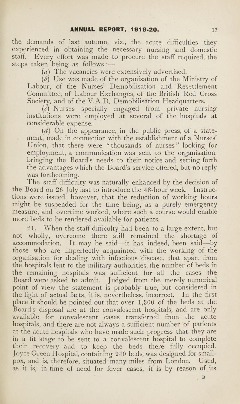 the demands of last autumn, viz., the acute difficulties they experienced in obtaining the necessary nursing and domestic staff. Every effort was made to procure the staff required, the steps taken being as follows :— (а) The vacancies were extensively advertised. (б) Use was made of the organisation of the Ministry of Labour, of the Nurses’ Demobilisation and Resettlement Committee, of Labour Exchanges, of the British Red Cross Society, and of the V.A.D. Demobilisation Headquarters. (c) Nurses specially engaged from private nursing institutions were employed at several of the hospitals at considerable expense. (d) On the appearance, in the public press, of a state¬ ment, made in connection with the establishment of a Nurses’ Union, that there were “thousands of nurses” looking for employment, a communication was sent to the organisation, bringing the Board’s needs to their notice and setting forth the advantages which the Board’s service offered, but no reply was forthcoming. The staff difficulty was naturally enhanced by the decision of the Board on 26 July last to introduce the 48-hour week. Instruc¬ tions were issued, however, that the reduction of working hours might be suspended for the time being, as a purely emergency measure, and overtime worked, where such a course would enable more beds to be rendered available for patients. 21. When the staff difficulty had been to a large extent, but not wholly, overcome there still remained the shortage of accommodation. It may be said—it has, indeed, been said—by those who are imperfectly acquainted with the working of the organisation for dealing with infectious disease, that apart from the hospitals lent to the military authorities, the number of beds in the remaining hospitals was sufficient for ail the cases the Board were asked to admit. Judged from the merely numerical point of view the statement is probably true, but considered in the light of actual facts, it is, nevertheless, incorrect. In the first place it should be pointed out that over 1,300 of the beds at the Board’s disposal are at the convalescent hospitals, and are only available for convalescent cases transferred from the acute hospitals, and there are not always a sufficient number of patients at the acute hospitals who have made such progress that they are in a fit stage to be sent to a convalescent hospital to complete their recovery and to keep the beds there fully occupied. Joyce Green Hospital, containing 940 beds, was designed for small¬ pox, and is, therefore, situated many miles from London. Used, as it is, in time of need for fever cases, it is by reason of its B