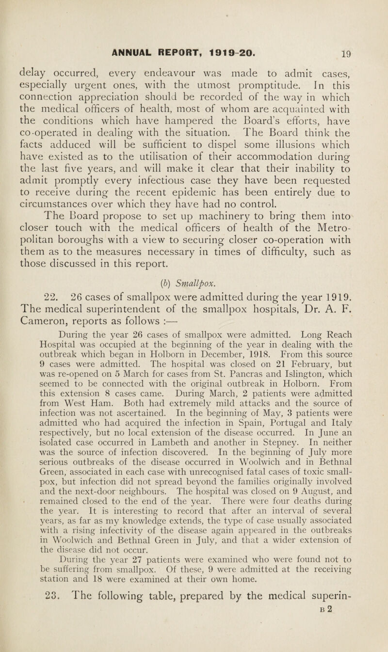 delay occurred, every endeavour was made to admit cases, especially urgent ones, with the utmost promptitude. In this connection appreciation should be recorded of the way in which the medical officers of health, most of whom are acquainted with the conditions which have hampered the Board’s efforts, have co-operated in dealing with the situation. The Board think the facts adduced will be sufficient to dispel some illusions which have existed as to the utilisation of their accommodation during the last five years, and will make it clear that their inability to admit promptly every infectious case they have been requested to receive during the recent epidemic has been entirely due to circumstances over which they have had no control. The Board propose to set up machinery to bring them into closer touch with the medical officers of health of the Metro¬ politan boroughs with a view to securing closer co-operation with them as to the measures necessary in times of difficulty, such as those discussed in this report. (b) Smallpox. 22. 26 cases of smallpox were admitted during the year 1919. The medical superintendent of the smallpox hospitals, Dr. A. F. Cameron, reports as follows :— During the year 26 cases of smallpox were admitted. Long Reach Hospital was occupied at the beginning of the year in dealing with the outbreak which began in Holborn in December, 1918. From this source 9 cases were admitted. The hospital was closed on 21 February, but was re-opened on 5 March for cases from St. Pancras and Islington, which seemed to be connected with the original outbreak in Holborn. From this extension 8 cases came. During March, 2 patients were admitted from West Ham. Both had extremely mild attacks and the source of infection was not ascertained. In the beginning of May, 3 patients were admitted who had acquired the infection in Spain, Portugal and Italy respectively, but no local extension of the disease occurred. In June an isolated case occurred in Lambeth and another in Stepney. In neither was the source of infection discovered. In the beginning of July more serious outbreaks of the disease occurred in Woolwich and in Bethnal Green, associated in each case with unrecognised fatal cases of toxic small¬ pox, but infection did not spread beyond the families originally involved and the next-door neighbours. The hospital was closed on 9 August, and ■ remained closed to the end of the year. There were four deaths during the year. It is interesting to record that after an interval of several years, as far as my knowledge extends, the type of case usually associated with a rising infectivity of the disease again appeared in the outbreaks in Woolwich and Bethnal Green in July, and that a wider extension of the disease did not occur. During the year 27 patients were examined who were found not to be suffering from smallpox. Of these, 9 were admitted at the receiving station and 18 were examined at their own home. 23. The following table, prepared by the medical superin- b 2