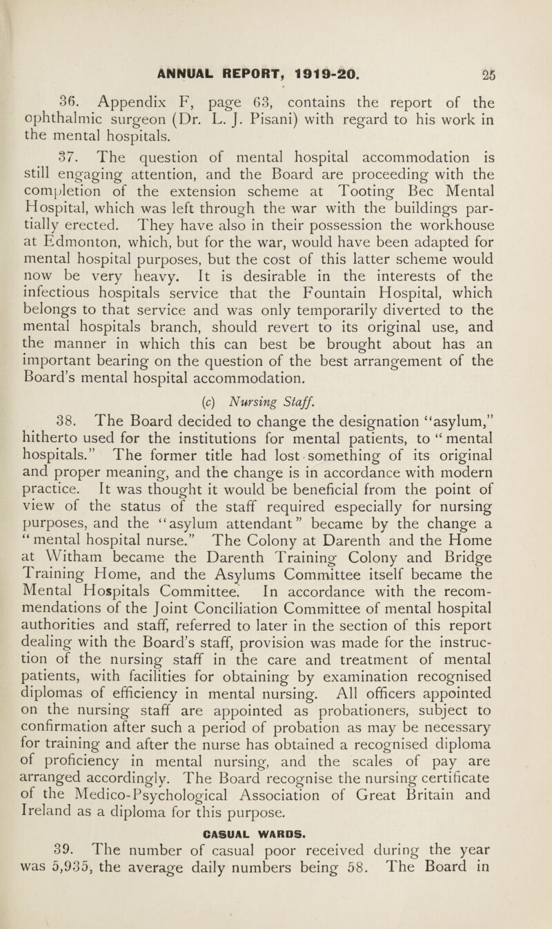 36. Appendix F, page 63, contains the report of the ophthalmic surgeon (Dr. L. J. Pisani) with regard to his work in the mental hospitals. 37. The question of mental hospital accommodation is still engaging attention, and the Board are proceeding with the completion of the extension scheme at Tooting Bee Mental Hospital, which was left through the war with the buildings par¬ tially erected. They have also in their possession the workhouse at Edmonton, which, but for the war, would have been adapted for mental hospital purposes, but the cost of this latter scheme would now be very heavy. It is desirable in the interests of the infectious hospitals service that the Fountain Hospital, which belongs to that service and was only temporarily diverted to the mental hospitals branch, should revert to its original use, and the manner in which this can best be brought about has an important bearing on the question of the best arrangement of the Board’s mental hospital accommodation. (c) Nursing Staff. 38. The Board decided to change the designation ‘‘asylum,” hitherto used for the institutions for mental patients, to “ mental hospitals.” The former title had lost• something of its original and proper meaning, and the change is in accordance with modern practice. It was thought it would be beneficial from the point of view of the status of the staff required especially for nursing purposes, and the “asylum attendant” became by the change a “ mental hospital nurse.” The Colony at Darenth and the Home at Witham became the Darenth Training Colony and Bridge Training Home, and the Asylums Committee itself became the Mental Hospitals Committee. In accordance with the recom¬ mendations of the Joint Conciliation Committee of mental hospital authorities and staff, referred to later in the section of this report dealing with the Board’s staff, provision was made for the instruc¬ tion of the nursing staff in the care and treatment of mental patients, with facilities for obtaining by examination recognised diplomas of efficiency in mental nursing. All officers appointed on the nursing staff are appointed as probationers, subject to confirmation after such a period of probation as may be necessary for training and after the nurse has obtained a recognised diploma of proficiency in mental nursing, and the scales of pay are arranged accordingly. The Board recognise the nursing certificate of the Medico-Psychological Association of Great Britain and Ireland as a diploma for this purpose. CASUAL WARDS. 39. The number of casual poor received during the year was 5,935, the average daily numbers being 58. The Board in