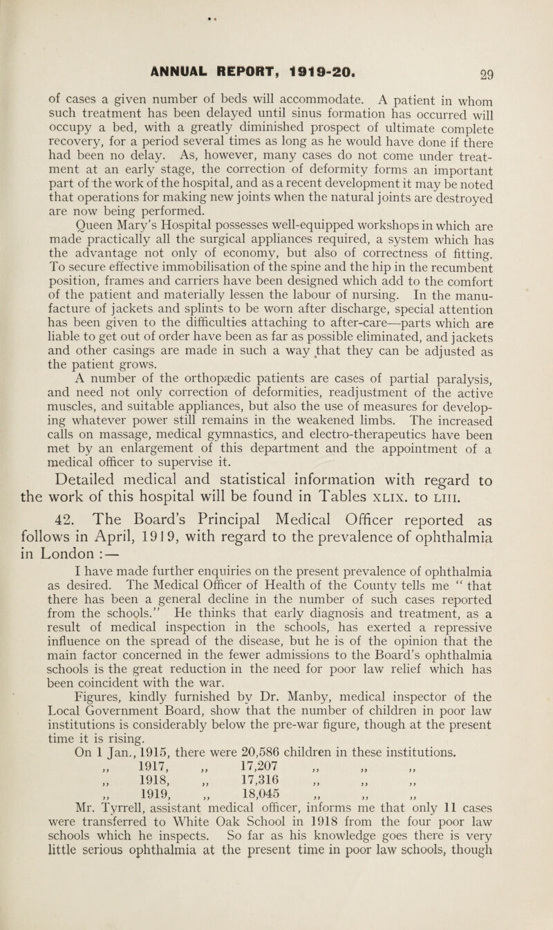 of cases a given number of beds will accommodate. A patient in whom such treatment has been delayed until sinus formation has occurred will occupy a bed, with a greatly diminished prospect of ultimate complete recovery, for a period several times as long as he would have done if there had been no delay. As, however, many cases do not come under treat¬ ment at an early stage, the correction of deformity forms an important part of the work of the hospital, and as a recent development it may be noted that operations for making new joints when the natural joints are destroyed are now being performed. Queen Mary’s Hospital possesses well-equipped workshops in which are made practically all the surgical appliances required, a system which has the advantage not only of economy, but also of correctness of fitting. To secure effective immobilisation of the spine and the hip in the recumbent position, frames and carriers have been designed which add to the comfort of the patient and materially lessen the labour of nursing. In the manu¬ facture of jackets and splints to be worn after discharge, special attention has been given to the difficulties attaching to after-care—parts which are liable to get out of order have been as far as possible eliminated, and jackets and other casings are made in such a way that they can be adjusted as the patient grows. A number of the orthopaedic patients are cases of partial paralysis, and need not only correction of deformities, readjustment of the active muscles, and suitable appliances, but also the use of measures for develop¬ ing whatever power still remains in the weakened limbs. The increased calls on massage, medical gymnastics, and electro-therapeutics have been met by an enlargement of this department and the appointment of a medical officer to supervise it. Detailed medical and statistical information with regard to the work of this hospital will be found in Tables xlix. to liii. 42. The Board’s Principal Medical Officer reported as follows in April, 1919, with regard to the prevalence of ophthalmia in London : — I have made further enquiries on the present prevalence of ophthalmia as desired. The Medical Officer of Health of the County tells me “ that there has been a general decline in the number of such cases reported from the schools.” He thinks that early diagnosis and treatment, as a result of medical inspection in the schools, has exerted a repressive influence on the spread of the disease, but he is of the opinion that the main factor concerned in the fewer admissions to the Board’s ophthalmia schools is the great reduction in the need for poor law relief which has been coincident with the war. Figures, kindly furnished by Dr. Manby, medical inspector of the Local Government Board, show that the number of children in poor law institutions is considerably below the pre-war figure, though at the present time it is rising. On 1 Jan., 1915, there were 20,586 children in these institutions. 1917, „ 17,207 1918, „ 17,316 1919, „ 18,045 Mr. Tyrrell, assistant medical officer, informs me that only 11 cases were transferred to White Oak School in 1918 from the four poor law schools which he inspects. So far as his knowledge goes there is very little serious ophthalmia at the present time in poor law schools, though